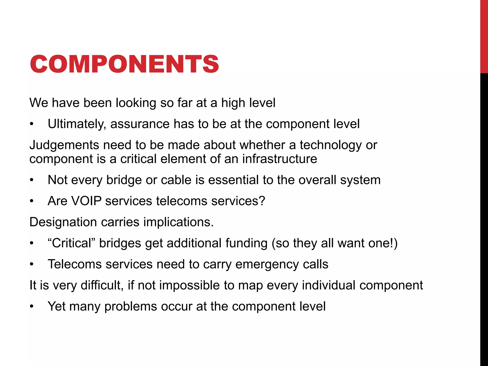 COMPONENTS
We have been looking so far at a high level
•   Ultimately, assurance has to be at the component level
Judgements need to be made about whether a technology or
component is a critical element of an infrastructure
•   Not every bridge or cable is essential to the overall system
•   Are VOIP services telecoms services?
Designation carries implications.
•   “Critical” bridges get additional funding (so they all want one!)
•   Telecoms services need to carry emergency calls
It is very difficult, if not impossible to map every individual component
•   Yet many problems occur at the component level
 