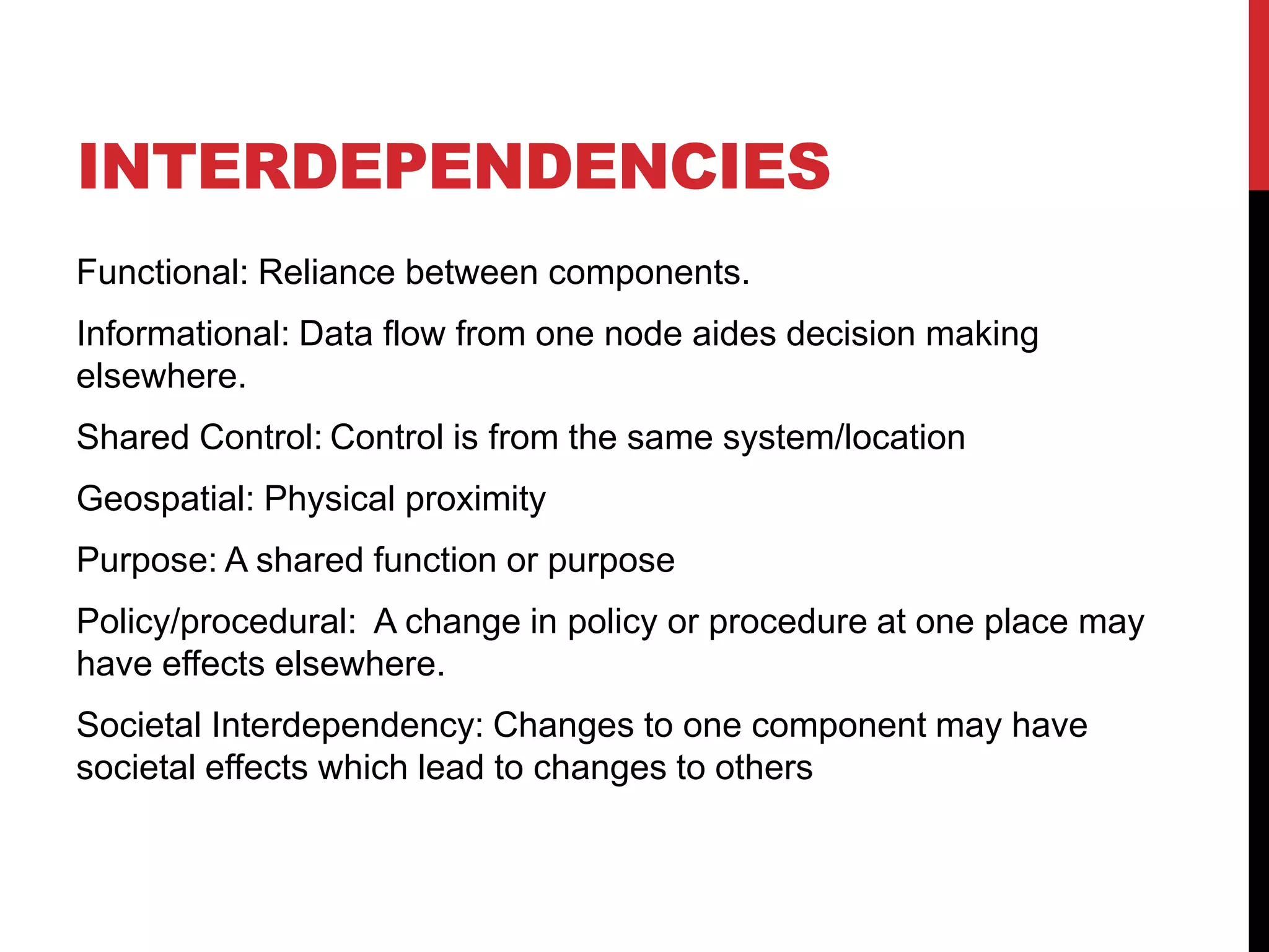 INTERDEPENDENCIES
Functional: Reliance between components.
Informational: Data flow from one node aides decision making
elsewhere.
Shared Control: Control is from the same system/location
Geospatial: Physical proximity
Purpose: A shared function or purpose
Policy/procedural: A change in policy or procedure at one place may
have effects elsewhere.
Societal Interdependency: Changes to one component may have
societal effects which lead to changes to others
 
