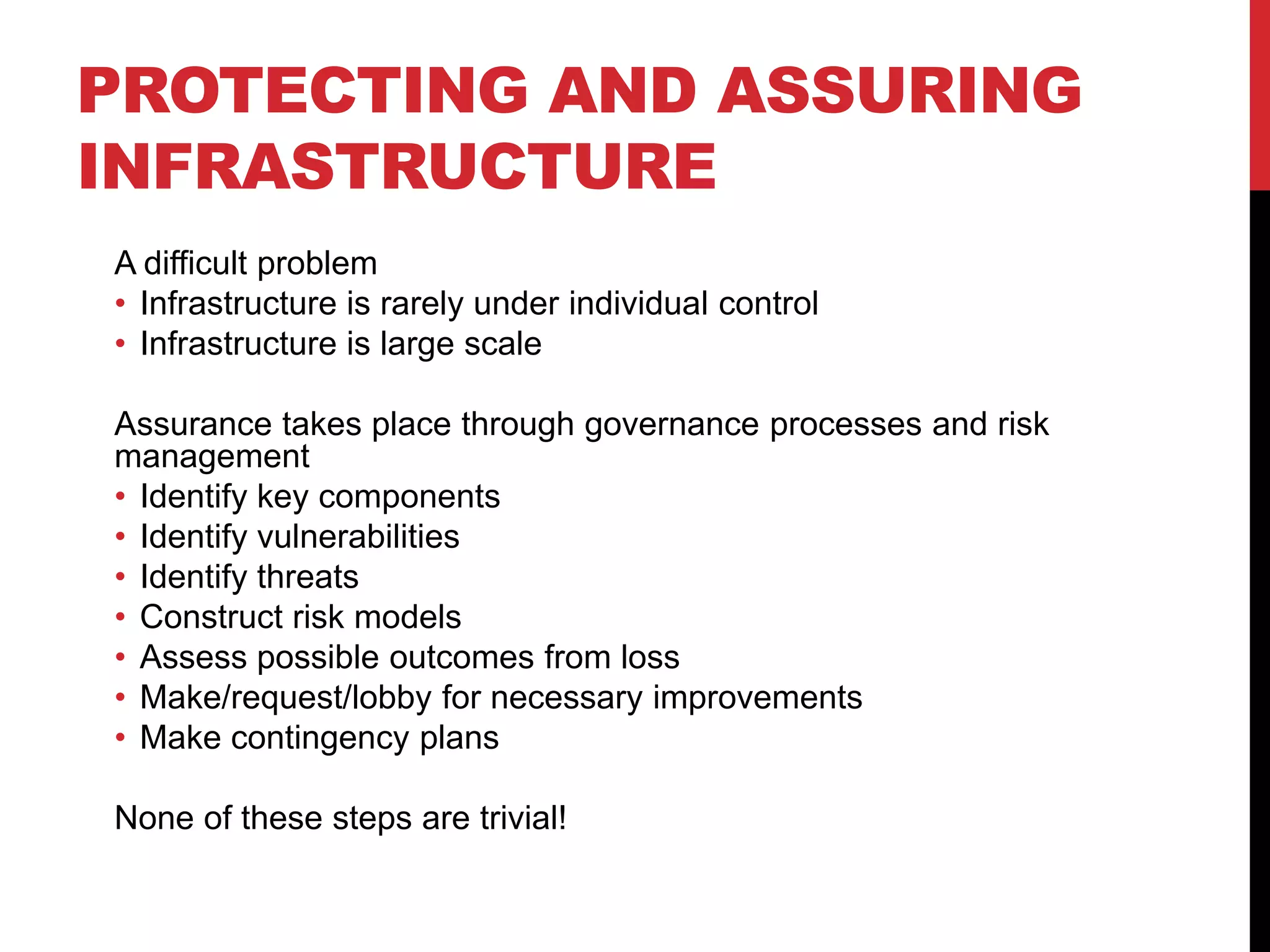 PROTECTING AND ASSURING
INFRASTRUCTURE
A difficult problem
• Infrastructure is rarely under individual control
• Infrastructure is large scale

Assurance takes place through governance processes and risk
management
• Identify key components
• Identify vulnerabilities
• Identify threats
• Construct risk models
• Assess possible outcomes from loss
• Make/request/lobby for necessary improvements
• Make contingency plans

None of these steps are trivial!
 