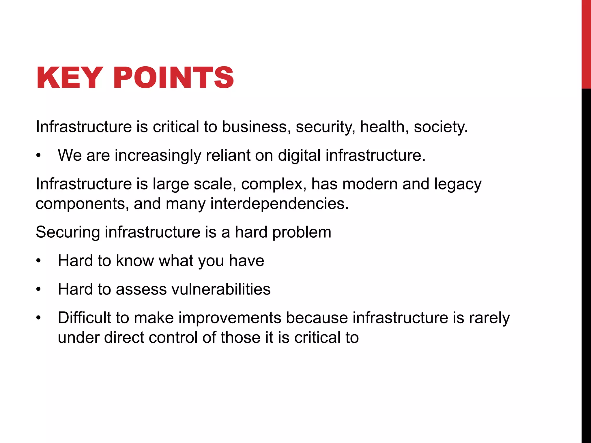 KEY POINTS
Infrastructure is critical to business, security, health, society.
• We are increasingly reliant on digital infrastructure.
Infrastructure is large scale, complex, has modern and legacy
components, and many interdependencies.
Securing infrastructure is a hard problem
• Hard to know what you have
• Hard to assess vulnerabilities
• Difficult to make improvements because infrastructure is rarely
  under direct control of those it is critical to
 