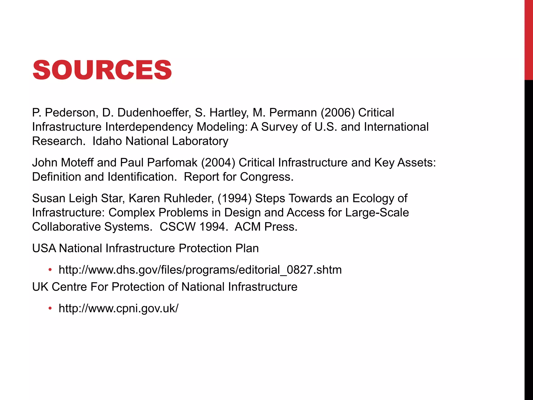 SOURCES
P. Pederson, D. Dudenhoeffer, S. Hartley, M. Permann (2006) Critical
Infrastructure Interdependency Modeling: A Survey of U.S. and International
Research. Idaho National Laboratory
John Moteff and Paul Parfomak (2004) Critical Infrastructure and Key Assets:
Definition and Identification. Report for Congress.
Susan Leigh Star, Karen Ruhleder, (1994) Steps Towards an Ecology of
Infrastructure: Complex Problems in Design and Access for Large-Scale
Collaborative Systems. CSCW 1994. ACM Press.
USA National Infrastructure Protection Plan
  • http://www.dhs.gov/files/programs/editorial_0827.shtm
UK Centre For Protection of National Infrastructure
   • http://www.cpni.gov.uk/
 