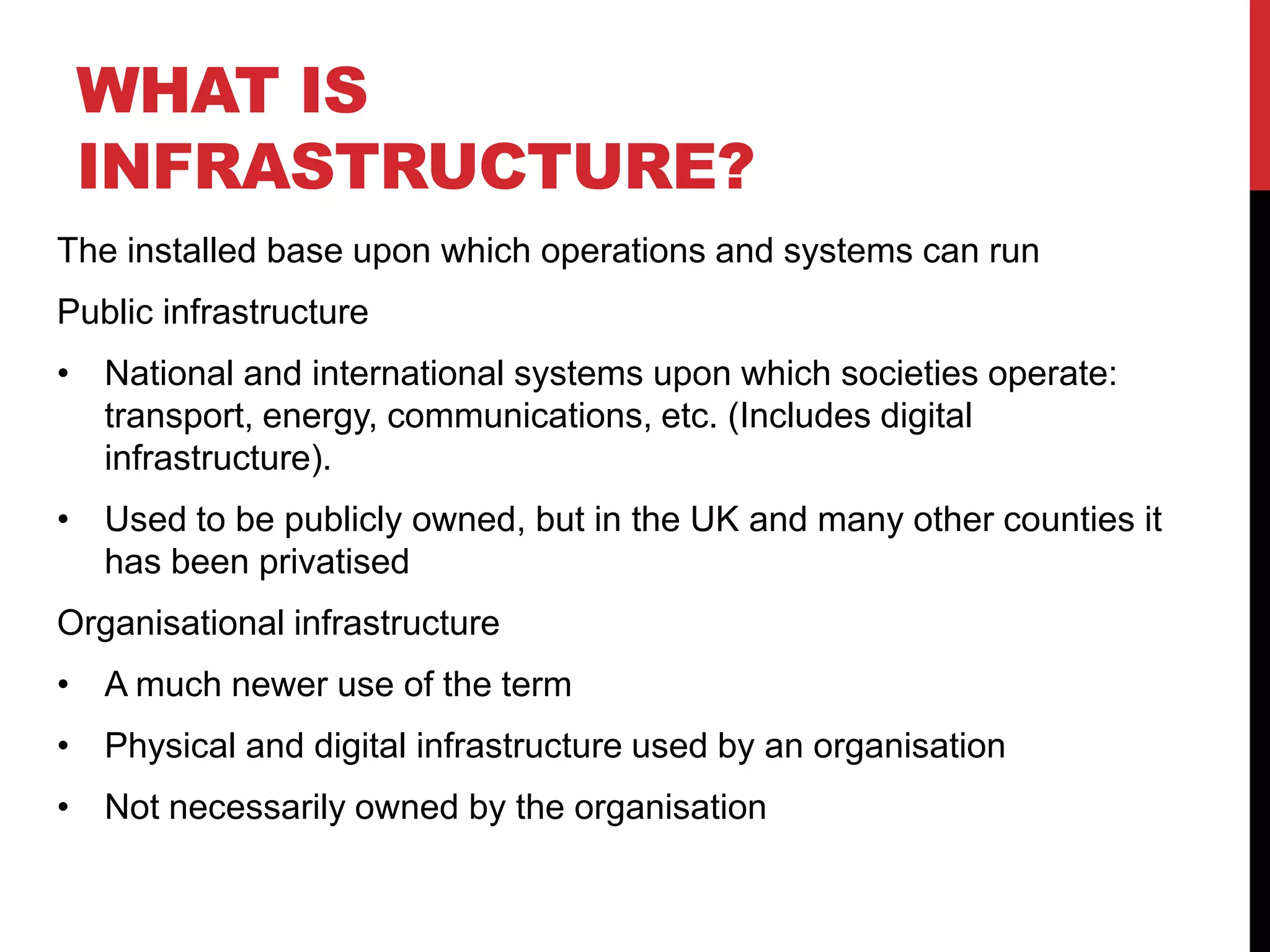 WHAT IS
 INFRASTRUCTURE?
The installed base upon which operations and systems can run
Public infrastructure
• National and international systems upon which societies operate:
  transport, energy, communications, etc. (Includes digital
  infrastructure).
• Used to be publicly owned, but in the UK and many other counties it
  has been privatised
Organisational infrastructure
• A much newer use of the term
• Physical and digital infrastructure used by an organisation
• Not necessarily owned by the organisation
 