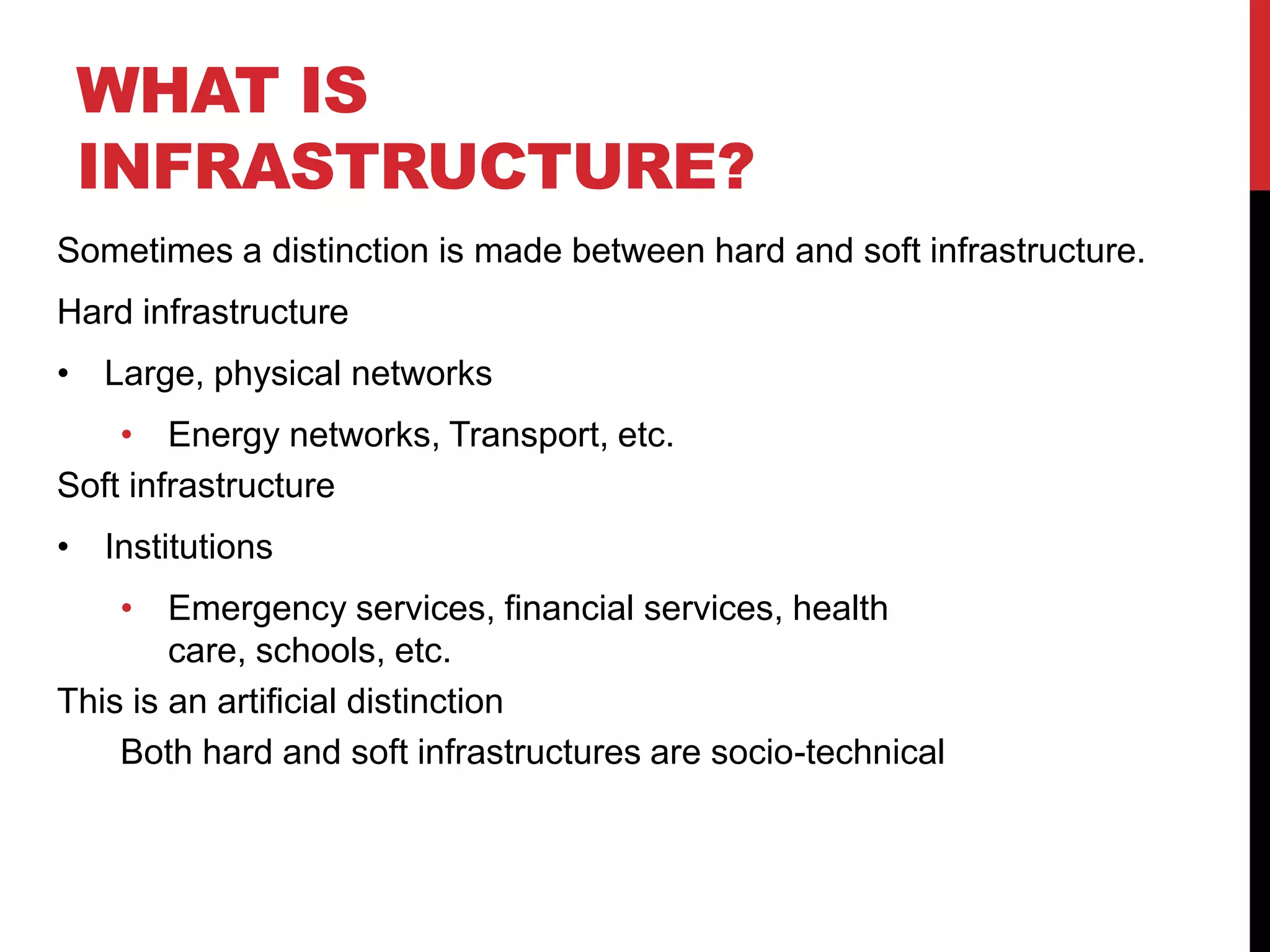 WHAT IS
 INFRASTRUCTURE?
Sometimes a distinction is made between hard and soft infrastructure.
Hard infrastructure
• Large, physical networks
    • Energy networks, Transport, etc.
Soft infrastructure
• Institutions
    • Emergency services, financial services, health
        care, schools, etc.
This is an artificial distinction
    Both hard and soft infrastructures are socio-technical
 
