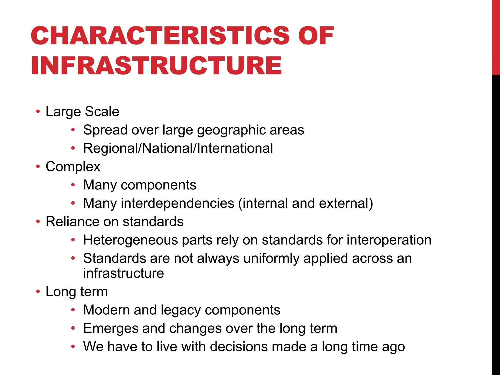 CHARACTERISTICS OF
INFRASTRUCTURE
• Large Scale
      • Spread over large geographic areas
      • Regional/National/International
• Complex
      • Many components
      • Many interdependencies (internal and external)
• Reliance on standards
      • Heterogeneous parts rely on standards for interoperation
      • Standards are not always uniformly applied across an
        infrastructure
• Long term
      • Modern and legacy components
      • Emerges and changes over the long term
      • We have to live with decisions made a long time ago
 