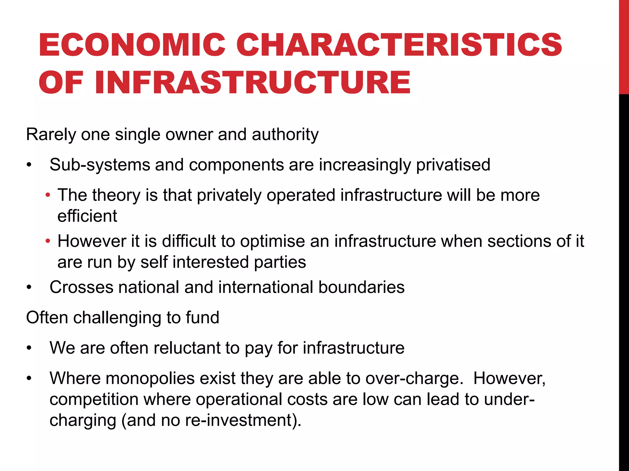 ECONOMIC CHARACTERISTICS
 OF INFRASTRUCTURE
Rarely one single owner and authority
• Sub-systems and components are increasingly privatised
  • The theory is that privately operated infrastructure will be more
    efficient
  • However it is difficult to optimise an infrastructure when sections of it
    are run by self interested parties
• Crosses national and international boundaries
Often challenging to fund
• We are often reluctant to pay for infrastructure
• Where monopolies exist they are able to over-charge. However,
  competition where operational costs are low can lead to under-
  charging (and no re-investment).
 