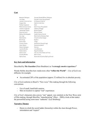 Cast
Key facts and information
Described by The Guardian (Peter Bradshaw) as “a strongly emotive experience”
Wendy Helsby describes how media texts often “reflect the World” – City of God is no
different, for example:
• An estimated 20% of the population (approx 32 million) live in absolute poverty
City of God conforms to Brazil’s “New wave” film making through the following
conventions:
- Use of small, hand held cameras
- Shot on location to capture “real” experiences
City of God’s characters also convey “star” appeal, very similarly to the New Wave style
of film making, through Mereilles “manufacturing” (Dyer – 2004) a look at that makes
the personified acting seem more “authentic” (Lee Strasberg)
Narrative Themes
- Desire to climb the social ladder (hierarchy) within the slum through Power,
intimidation and “respect”
 