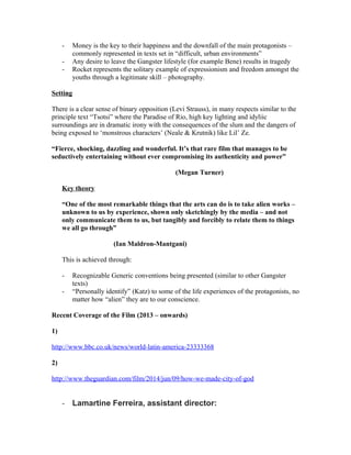 - Money is the key to their happiness and the downfall of the main protagonists –
commonly represented in texts set in “difficult, urban environments”
- Any desire to leave the Gangster lifestyle (for example Bene) results in tragedy
- Rocket represents the solitary example of expressionism and freedom amongst the
youths through a legitimate skill – photography.
Setting
There is a clear sense of binary opposition (Levi Strauss), in many respects similar to the
principle text “Tsotsi” where the Paradise of Rio, high key lighting and idyliic
surroundings are in dramatic irony with the consequences of the slum and the dangers of
being exposed to ‘monstrous characters’ (Neale & Krutnik) like Lil’ Ze.
“Fierce, shocking, dazzling and wonderful. It’s that rare film that manages to be
seductively entertaining without ever compromising its authenticity and power”
(Megan Turner)
Key theory
“One of the most remarkable things that the arts can do is to take alien works –
unknown to us by experience, shown only sketchingly by the media – and not
only communicate them to us, but tangibly and forcibly to relate them to things
we all go through”
(Ian Maldron-Mantgani)
This is achieved through:
- Recognizable Generic conventions being presented (similar to other Gangster
texts)
- “Personally identify” (Katz) to some of the life experiences of the protagonists, no
matter how “alien” they are to our conscience.
Recent Coverage of the Film (2013 – onwards)
1)
http://www.bbc.co.uk/news/world-latin-america-23333368
2)
http://www.theguardian.com/film/2014/jun/09/how-we-made-city-of-god
- Lamartine Ferreira, assistant director:
 