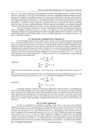 Resource Allocation Optimization For Heterogeneous Network
DOI: 10.9790/0661-1901018290 www.iosrjournals.org 83 | Page
sufficient. A cross layer controlling with the integration of different controlling parameters is required. With this
objective in this paper, a cross layer control mechanism focusing on throughput enhancement based on power
allocation and congestion controlling is proposed. In recent past an optimal power allocation scheme based on
interference controlling is developed in [1]. This approach presented a maximum power allocation problem into
two simpler linear programs for symmetric and asymmetric links. In [2] with the similar objective to improve
performance, a congestion avoidance approach is proposed. However no approach was observed controlling
these two factors, to achieve higher performance. With this approach in this paper a new integration approach
“Joint-CL” for performance enhancement in sensor network is proposed, under two different layers controlling.
The rest of the paper is outlined into 6 sections. The approach of interference based power allocation to
improve throughput is outlined in section 2. In section 3 the approach of cross layer coding for congestion
controlling is proposed. The proposed integrated model of throughput enhancement is outlined in section 4. The
experimental results for the developed system over the conventional approaches were outlined in section 5. The
paper is concluded in section 6.
II. Interference Controlled Power Allocation [1]
For the throughput improvement in wireless sensor network, a power control mechanism was proposed
in [1]. The Transmission power was controlled to achieve the objective of higher throughput, controlling the
factor of interference for the wireless sensor network. For achieving the objective of higher throughput, a linear
programing model for minimal total power allocation is developed. In the method of power based interference
management, the minimal total power allocation is defined by a minimum power allocation algorithm. For a
symmetric link scenario the a link status Ci,jis used, which is set as „1‟ for available link and „0‟ for no link
condition. In the case of asymmetric link acknowledgment is not considered, in such as case Ci,j ≠ Cj,i. Hence the
power allocation Pi,j for a data transfer from i -> j will not be same as Pj,i. The allocable power is then subjected
to maximization of source data rate Ri.
𝑚𝑎𝑥 𝑅𝑖
𝑖∈𝑠𝑜𝑢𝑟𝑐𝑒𝑠
Subjected to,
𝑅𝑖𝑗
𝑗∈𝑁 𝑖
− 𝑅𝑗𝑖
𝑗∈𝑁 𝑖+
= 𝑅𝑖
Where Ni is the number of nodes that source „i' can reach and Ni
+
is the number of nodes that can reach „ith
‟
node.
In the case of symmetric link condition, the nodes are communicated with an acknowledgment. In such case, the
network nodes are two way, and in such case, Cij = Cji. In such case the interference level is defined as,
𝑚𝑎𝑥 𝑅𝑖
𝑖∈𝑠𝑜𝑢𝑟𝑐𝑒𝑠
Subjected to,
(𝑅𝑖𝑗
𝑗∈𝑁 𝑖
− 𝑅𝑗𝑖 ) = 𝑅𝑖 , ∀𝑖
A topology selection is carried out for the links satisfying the required criterion. A transportation of
data over the selected topology will result in higher throughput, due to the constraint criterions of allocable
power level. However this approach develops and communication system, considering linear traffic model. The
traffic model and node characteristic is not considered. However when the traffic is non-linear, there will be
huge traffic flow from each node. Hence, power interference doesn‟t provide the maximum throughput of the
system. So as to achieve higher throughput, considering node characteristic, congestion avoidance coding were
developed.
III. CL-APCC Method [2]
Towards the development of congestion controlling at each node, a cross layer active predictive
congestion control (CL-APCC) is proposed in [2]. This approach applies a network flow analysis of the memory
status for each node in the network. This approach state that, For a occupied node memory size of „L’, with the
maximum node memory size of „m’, with a threshold value of Lmax, the congestion control method of the node-
level is as applied. If the occupied node memory size is L <Lmax, CL-APCC identifies the node is not congested.
If the memory size is Lmax<L <m, then CL-APCC identifies the congestion of node-level to have probably
occurred. In this case, the sending rate of the node is adjusted to control the congestion. If the occupied node
memory size reaches the maximum (L = m), the input rate of the node is adjusted to 0. Secondly, the congestion
control method of the system-level is outlined. At the beginning of a new period „t’, CL-APCC protocol makes a
 