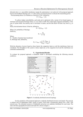 Resource Allocation Optimization For Heterogeneous Network
DOI: 10.9790/0661-1901018290 www.iosrjournals.org 85 | Page
allocated only w.r.t. unavailable interference margin the optimization is not achieved. In the proposed approach
however the feedback blockage rate „fi‟ is then used as one decision factor to allocate the transmitting power.
The decimating factor, K is defined as a function of „f(fi)’ defined by,
𝐾 = 𝐿 𝑚𝑎𝑥 − 𝑓𝑖 .
To achieve higher controllability, each node unit is optimized with a variant of two bound regions, of
minimum and maximum blockage limits, so, as to achieve traffic flow under high congestion probability. In the
case of variant traffic, the memory unit is non-linear in nature, and the link block will then vary from Lmin to
Lmax.
Hence, the decimation factor, K then be, defined as,
𝐾 = 𝑃𝑎 (𝐿 𝑚𝑎𝑥 − 𝑓𝑖)
Where, Pa- probability of blockage.
Define by,
𝑃𝑎 =
𝑃𝑏
1 − 𝑃𝑐
Where,
Pc - Number of packets been transferred
Pb- Blockage ratio, defined by,
𝑃𝑏 = 𝐿 𝑚𝑎𝑥 ×
𝑓𝑖 − 𝐿 𝑚𝑖𝑛
𝐿 𝑚𝑎𝑥 − 𝐿 𝑚𝑖𝑛
With the allocation of power based on these factors the congestion factor as well the interference factor are
considered. The throughput of the system is hence improved, as the congestion level and the interference are
controlled simultaneously.
V. Experimental Results
To evaluate the proposed approach a simulation model is developed considering the following network
conditions,
Network parameter Values
Node placement Random
Routing Protocol AOMDV
MAC protocol IEEE 802.11
Power allocation Random
Transmission range 40m
Network area 200 x 200
Number of nodes 50-1000
Memory size / node (M) 3M
Lmin 0.15xM
Lmax 0.75xM
Initial blockage probability 0.1
Figure 1: A randomly distributed network topology
For the simulation of the proposed approach a randomly distributed network is developed. The network
is defined with 50 independent nodes, acting as routers. Each node is dynamically placed over a 200 x 200
network area. The allocated resources of bandwidth and power are randomly distributed for each node. The
node with their geographical location and node ID is shown in figure 1.
0 20 40 60 80 100 120 140 160 180 200
0
20
40
60
80
100
120
140
160
180
200
1
2
3
4
5
6
7
8
9
10
11
12
13
14
15
16
17
18
19
20
21
22
23
24
25
26
27
28
29
30
31
32 33
34
35
36
37
38
39
40
41
42
43
44
45
46
47
48
49
50
Node Distribution in Random Topology
 