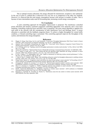 Resource Allocation Optimization For Heterogeneous Network
DOI: 10.9790/0661-1901018290 www.iosrjournals.org 90 | Page
Due to optimal resource allocation, the energy allocated for transmission, reception is also optimized.
In the case of joint CL method this is observed to be very low as in comparison to the other two methods.
However it is observed that the total energy consumption increase with increase in number of nodes. This is
because of more intermediate nodes used for forwarding data, increasing overall energy consumption.
VI. Conclusion
A joint controlling approach for throughput improvement is proposed. The interference controlled
power allocation and memory constraint congestion controlling approaches were analyzed, and a cross layer
modeling, controlling at physical layer and MAC layer is proposed. The joint control algorithm is applied over
each node in the network with the consideration of both interference level and blockage factor. A power
allocation is controlled with the feedback congestion factor. To achieve a higher throughput for variant traffic
condition, a 2-bound controlling logic is presented. This controlling approach improves the throughput of the
system, and minimizes the energy dissipation.
References
[1]. Maggie X. Cheng, Xuan Gong, Lin Cai, and XiaohuaJia, “Cross-Layer Throughput Optimization With Power Control in Sensor
Networks”, IEEE Transactions on Vehicular Technology, Vol. 60, No. 7, September 2011.
[2]. Jiangwen Wan, XiaofengXu ,RenjianFeng and Yinfeng Wu, “Cross-Layer Active Predictive Congestion Control Protocol for
Wireless Sensor Networks”, Sensors Vol.9. No.10, 2009.
[3]. D. Li, B.Wang, and X. Jia, “Topology control for throughput optimization in wireless mesh networks,” in Proc. 4th Int. Conf. MSN,
Dec. 10–12, 2008.
[4]. Xianren Wu and ZhiTian, “Optimized Data Fusion in Bandwidth and Energy Constrained Sensor Networks”, ICASSP,IEEE, 2006
[5]. M. X. Cheng, X. Gong, and L. Cai, “Joint routing and link rate allocation under bandwidth and energy constraints in sensor
networks,” IEEE Trans. Wireless Commun., vol. 8, no. 7, pp. 3770–3779, Jul. 2009.
[6]. K. Jain, J. Padhye, V. N. Padmanabhan, and L. Qiu, “Impact of interference on multi-hop wireless network performance,” in Proc.
9th Annu. Int. Conf. MobiCom, 2003, pp. 66–80.
[7]. J. Tang, G. Xue, C. Chandler, andW. Zhang, “Link scheduling with power control for throughput enhancement in multihop wireless
networks,” IEEE Trans. Veh. Technol., Vol. 55, No. 3, pp. 733–742, May 2006.
[8]. Cheng TienEe, Bajcsy, R., “Congestion control and fairness for many-to one routing in sensor networks” In Proceedings of the 2nd
ACM Conference on Embedded Networked Sensor Systems, Baltimore, MD, USA, November, 2004.
[9]. Chonggang W., Sohraby. K., Lawrence. V, Li. B, Hu Y.M., “Priority-based congestion control in wireless sensor networks”, IEEE
International Conference on Sensor Networks, Ubiquitous, and Trustworthy Computing, Taichung, Taiwan, June, 2006.
[10]. Wan C.Y., Eisenman. S., Campbell A., “CODA: Congestion detection and avoidance in sensor networks, ACM Conference on
Embedded Networked Sensor Systems, Los Angeles, CA, USA, November, 2003.
[11]. Hull.B., Jamieson.K.,Balakrishnan. H., “Mitigating congestion in wireless sensor networks”, ACM conference on Embedded
Networked Sensor Systems, New York, NY, USA, November, 2004.
[12]. Rangwala. S., Gummadi. R., Govindan. R., Psounis. K., “Interference aware fair rate control in wireless sensor networks ACM
SIGCOMM'06, Pisa, Italy, September, 2006.
 