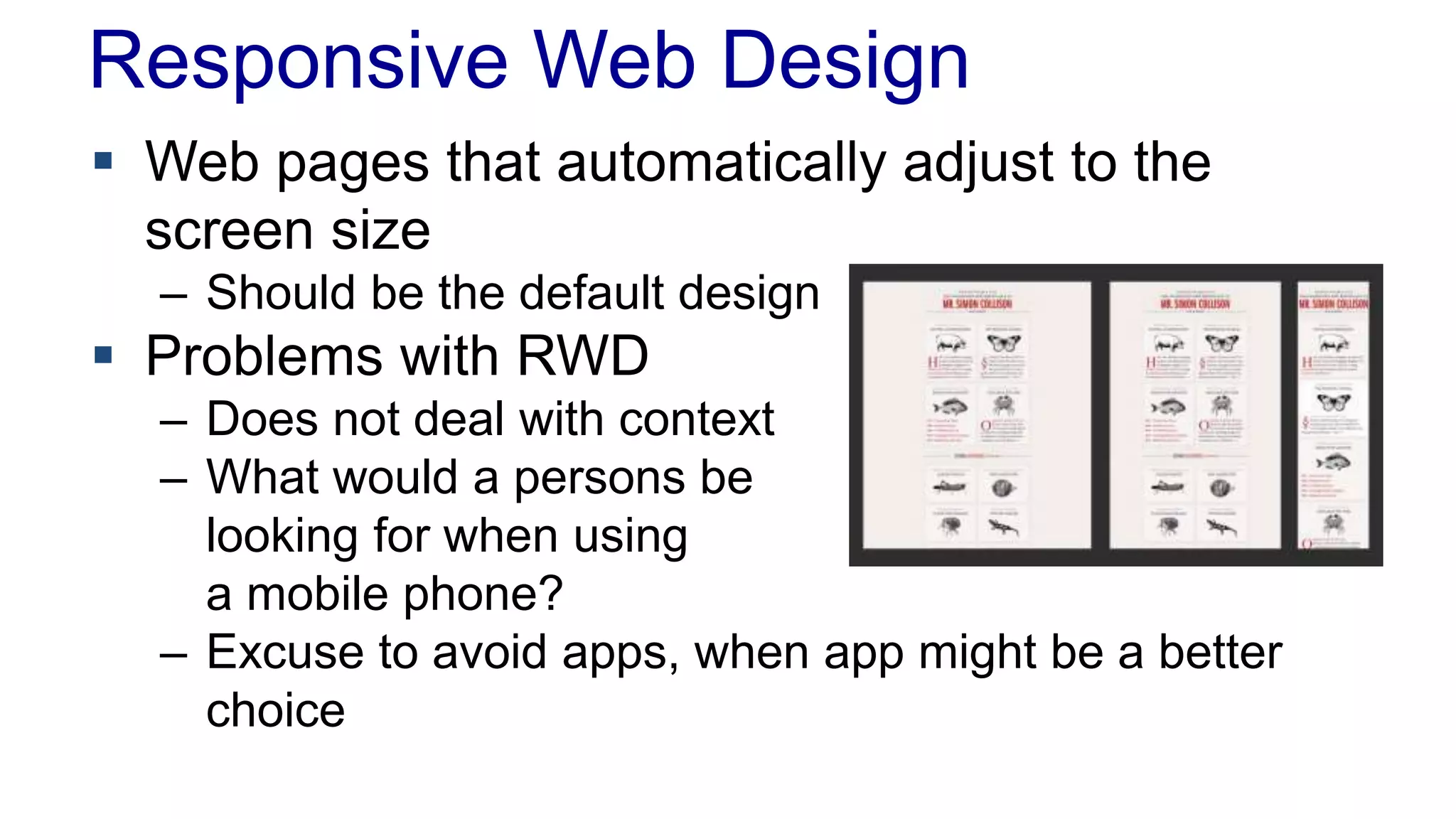 Responsive Web Design 
 Web pages that automatically adjust to the 
screen size 
– Should be the default design 
 Problems with RWD 
– Does not deal with context 
– What would a persons be 
looking for when using 
a mobile phone? 
– Excuse to avoid apps, when app might be a better 
choice 
 