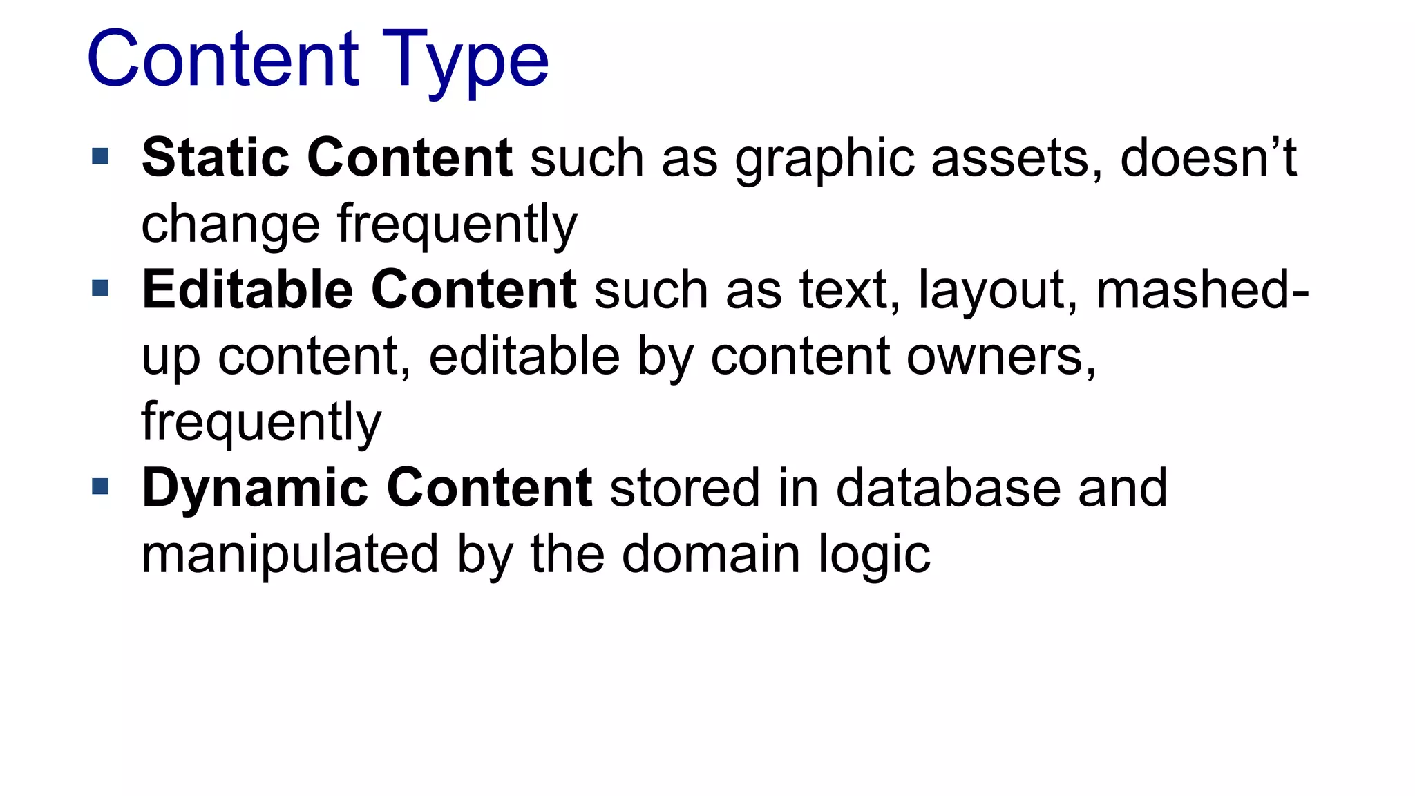 Content Type 
 Static Content such as graphic assets, doesn’t 
change frequently 
 Editable Content such as text, layout, mashed-up 
content, editable by content owners, 
frequently 
 Dynamic Content stored in database and 
manipulated by the domain logic 
 