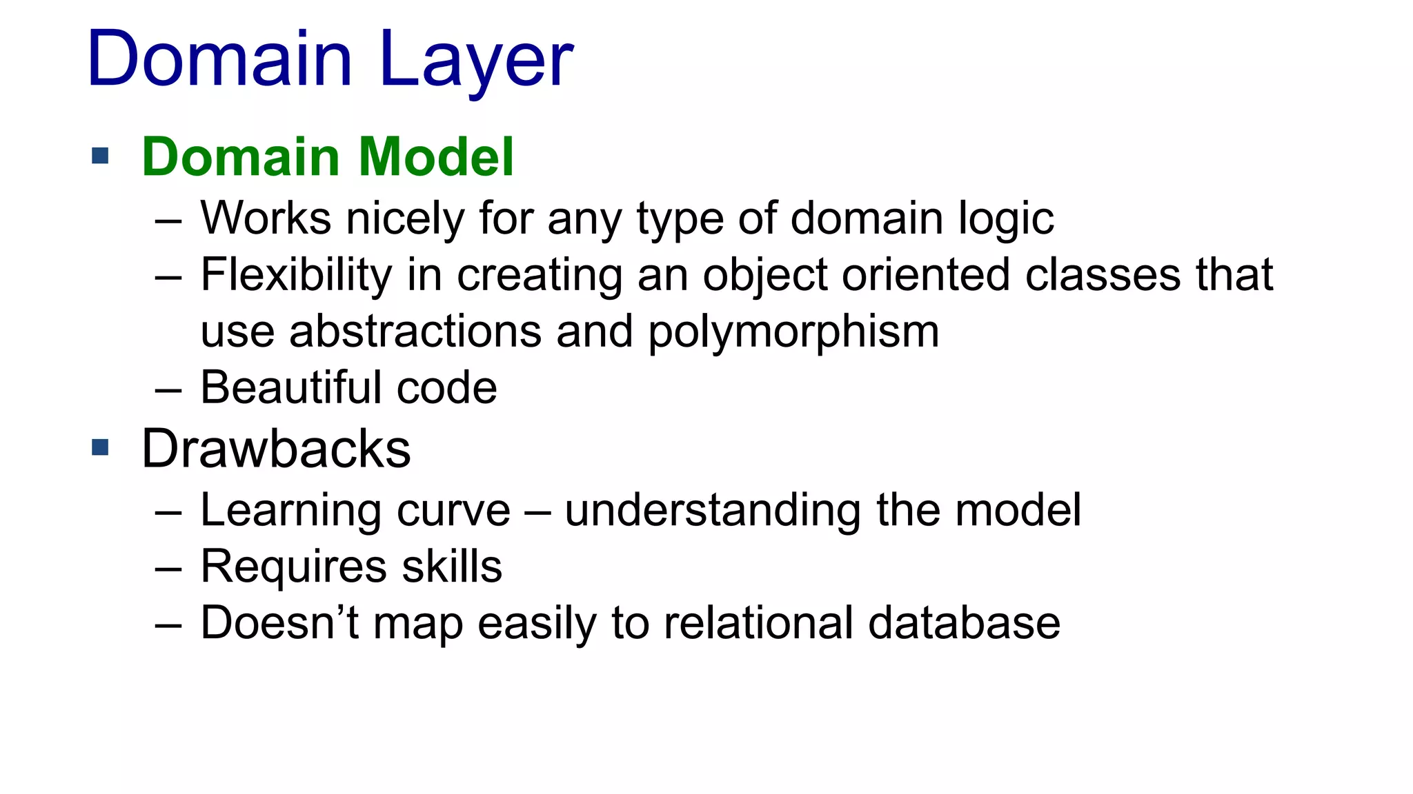 Domain Layer 
 Domain Model 
– Works nicely for any type of domain logic 
– Flexibility in creating an object oriented classes that 
use abstractions and polymorphism 
– Beautiful code 
 Drawbacks 
– Learning curve – understanding the model 
– Requires skills 
– Doesn’t map easily to relational database 
 