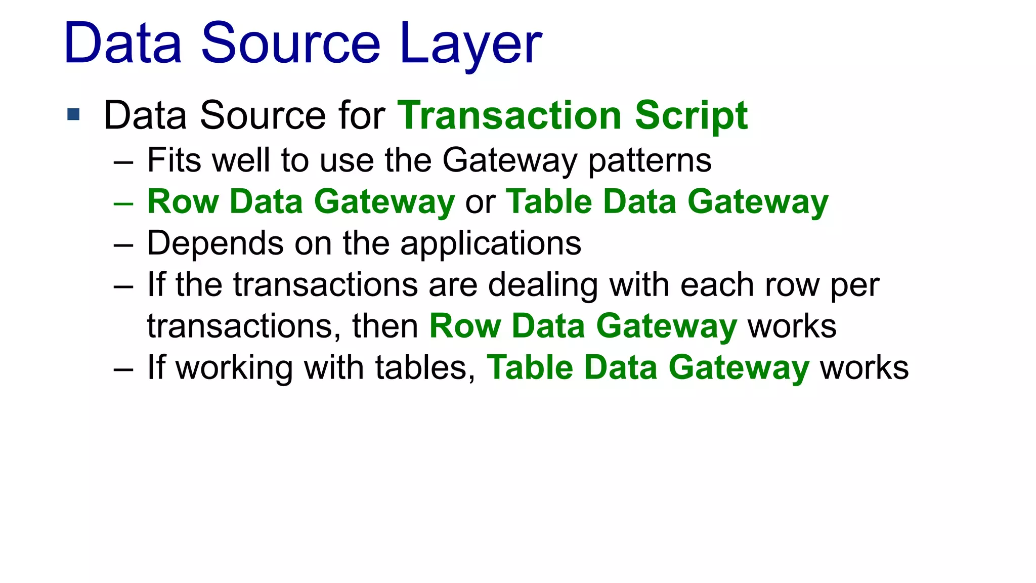 Data Source Layer 
 Data Source for Transaction Script 
– Fits well to use the Gateway patterns 
– Row Data Gateway or Table Data Gateway 
– Depends on the applications 
– If the transactions are dealing with each row per 
transactions, then Row Data Gateway works 
– If working with tables, Table Data Gateway works 
 