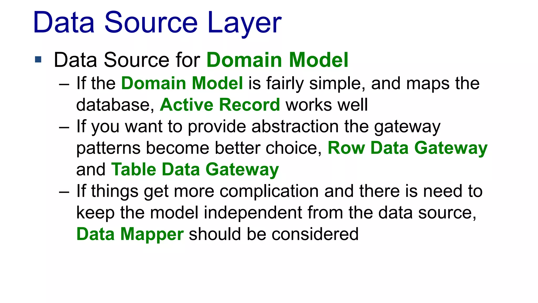 Data Source Layer 
 Data Source for Domain Model 
– If the Domain Model is fairly simple, and maps the 
database, Active Record works well 
– If you want to provide abstraction the gateway 
patterns become better choice, Row Data Gateway 
and Table Data Gateway 
– If things get more complication and there is need to 
keep the model independent from the data source, 
Data Mapper should be considered 
 