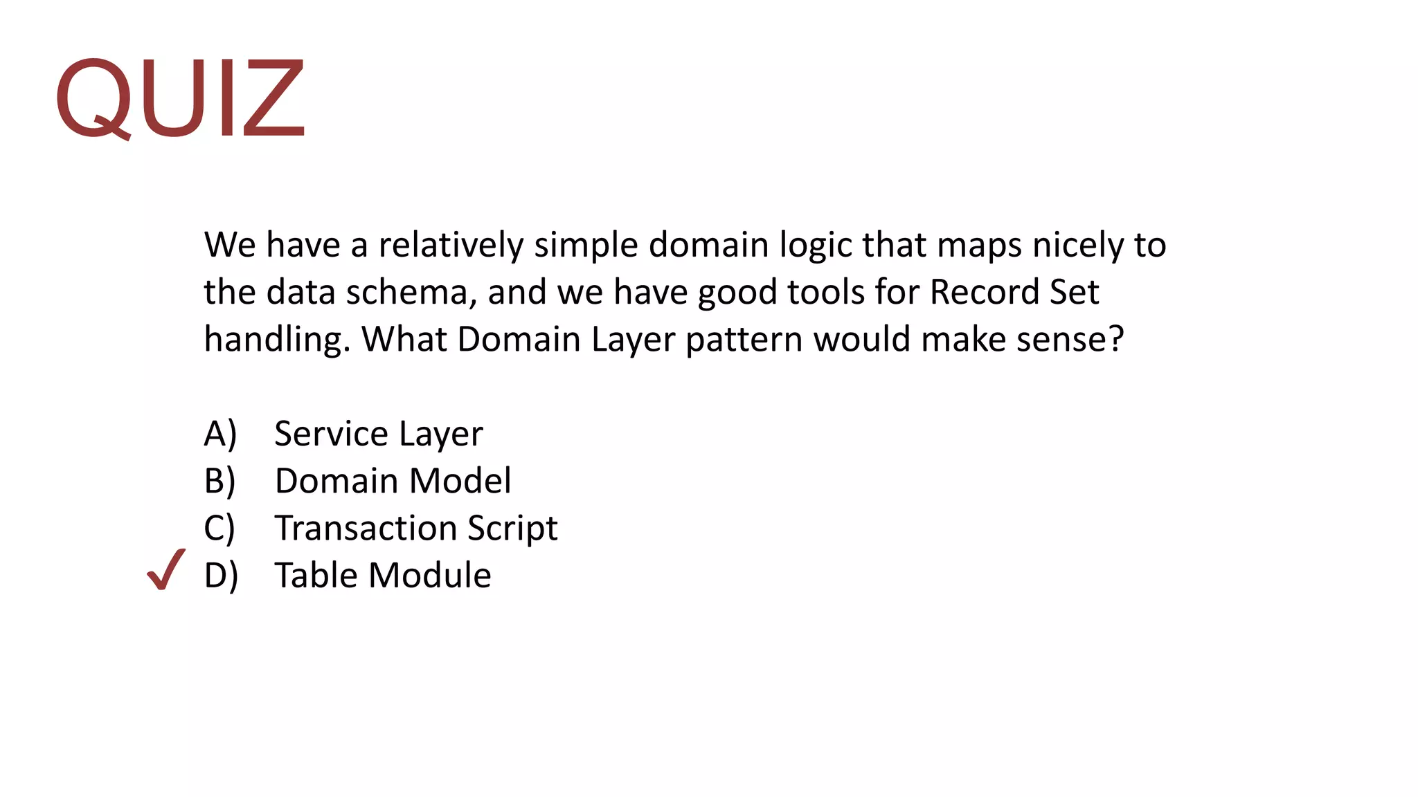 QUIZ 
We have a relatively simple domain logic that maps nicely to 
the data schema, and we have good tools for Record Set 
handling. What Domain Layer pattern would make sense? 
A) Service Layer 
B) Domain Model 
C) Transaction Script 
D) Table Module 
✔ 
 