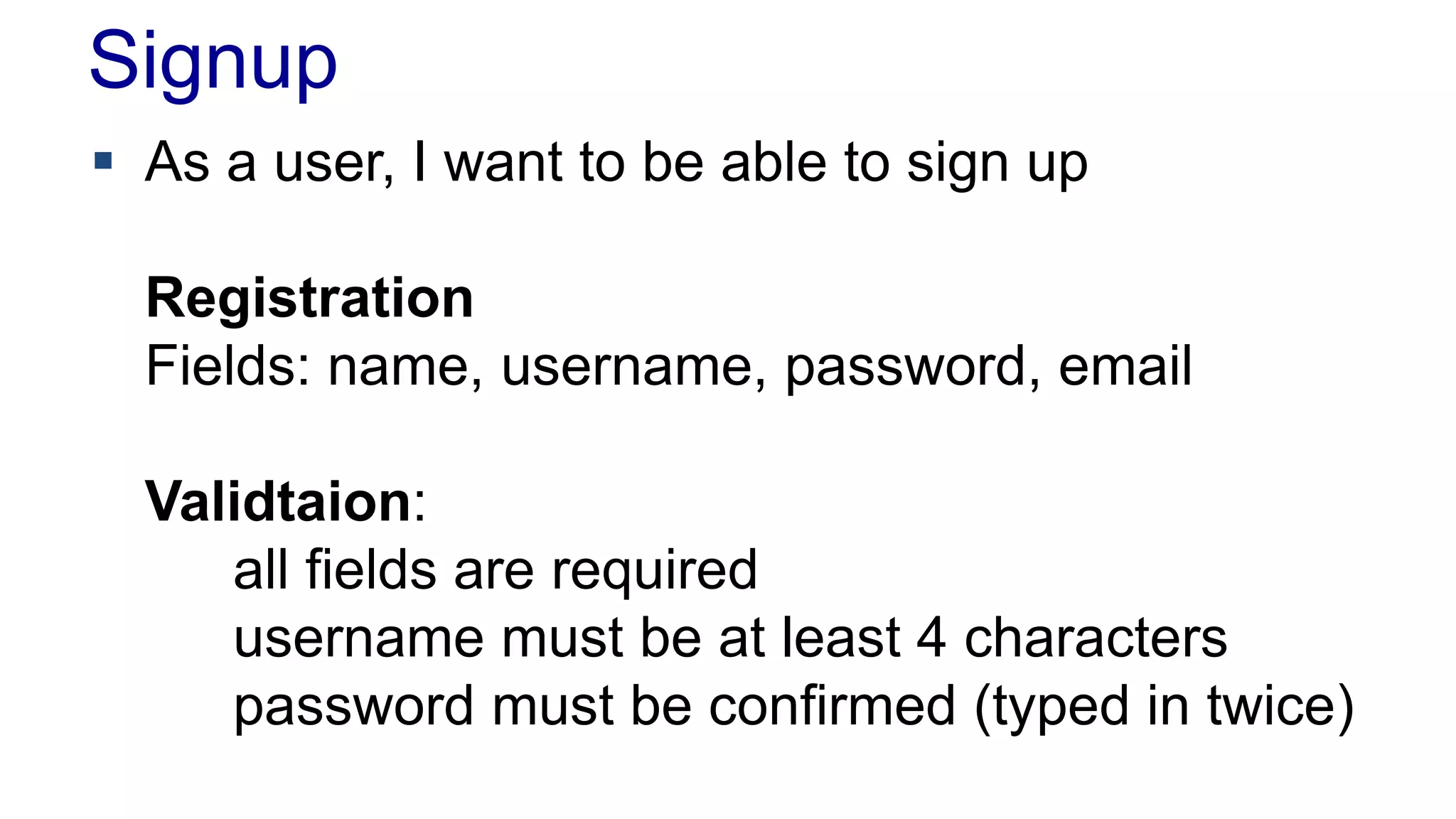 Signup 
 As a user, I want to be able to sign up 
Registration 
Fields: name, username, password, email 
Validtaion: 
all fields are required 
username must be at least 4 characters 
password must be confirmed (typed in twice) 
 