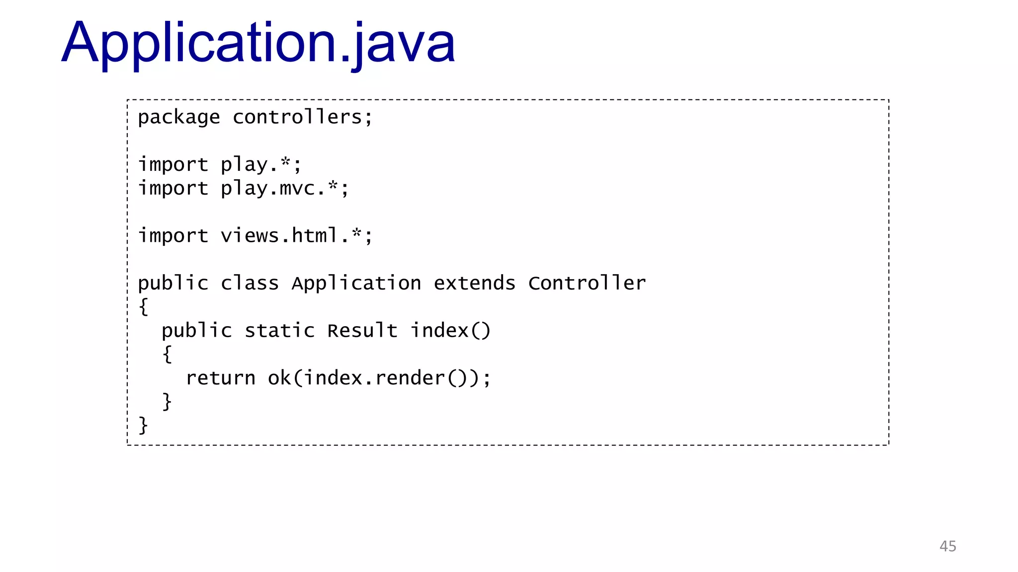 Application.java 
45 
package controllers; 
import play.*; 
import play.mvc.*; 
import views.html.*; 
public class Application extends Controller 
{ 
public static Result index() 
{ 
return ok(index.render()); 
} 
} 
 