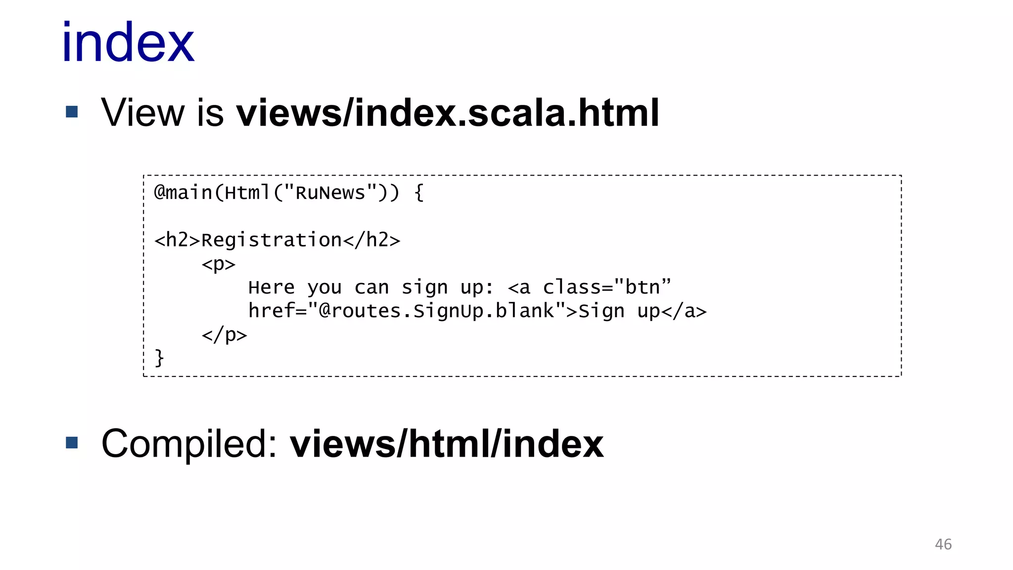 index 
 View is views/index.scala.html 
 Compiled: views/html/index 
46 
@main(Html("RuNews")) { 
<h2>Registration</h2> 
<p> 
Here you can sign up: <a class="btn” 
href="@routes.SignUp.blank">Sign up</a> 
</p> 
} 
 