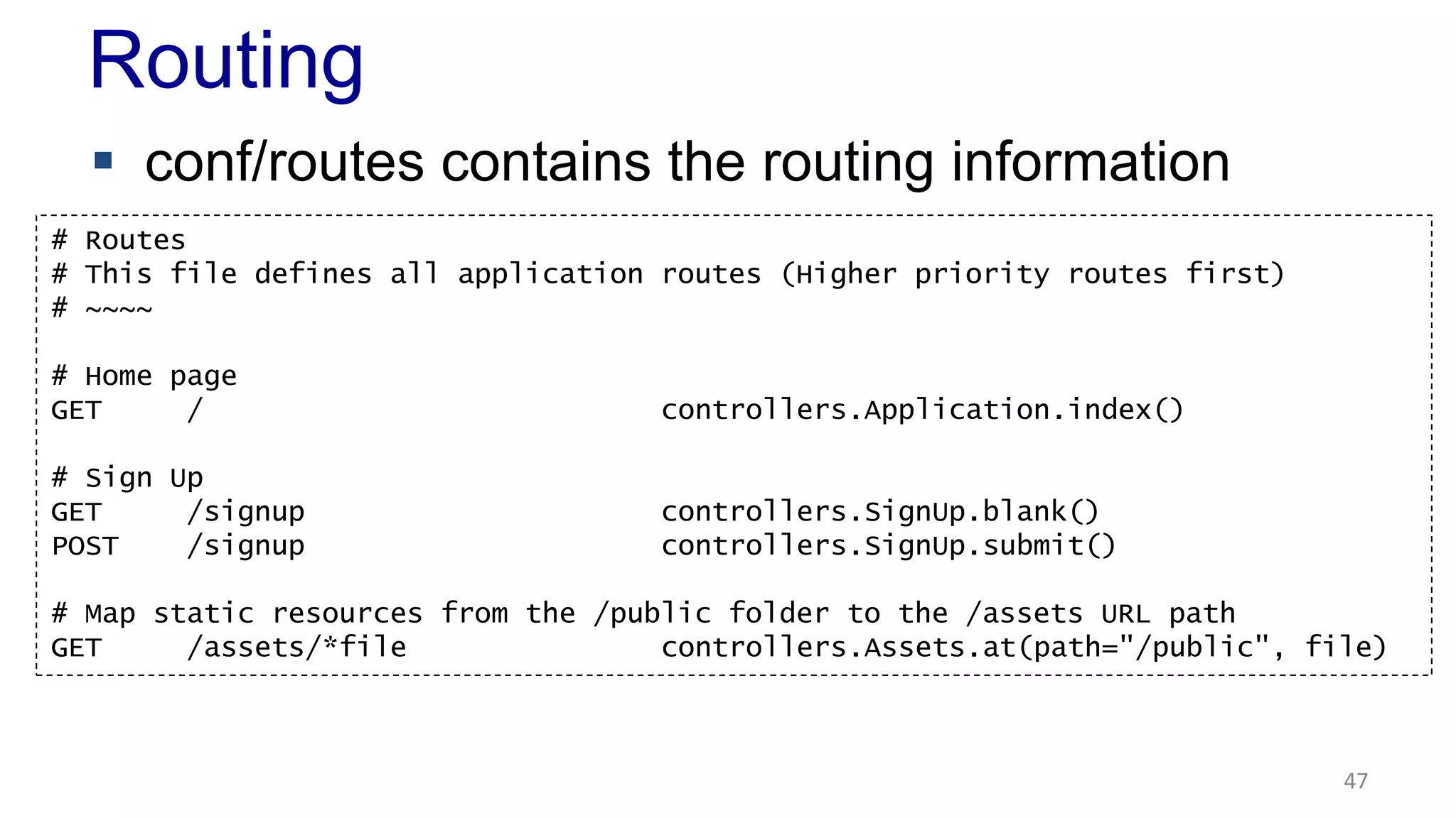 Routing 
 conf/routes contains the routing information 
47 
# Routes 
# This file defines all application routes (Higher priority routes first) 
# ~~~~ 
# Home page 
GET / controllers.Application.index() 
# Sign Up 
GET /signup controllers.SignUp.blank() 
POST /signup controllers.SignUp.submit() 
# Map static resources from the /public folder to the /assets URL path 
GET /assets/*file controllers.Assets.at(path="/public", file) 
 