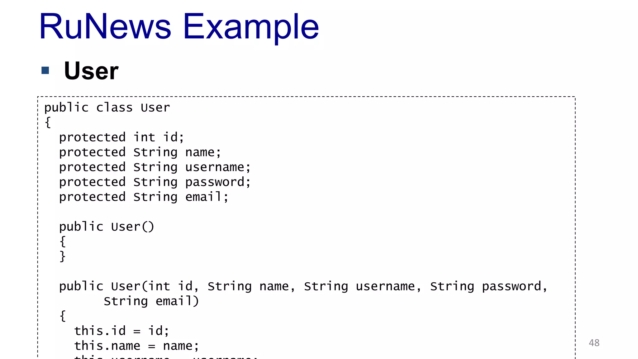 RuNews Example 
 User 
48 
public class User 
{ 
protected int id; 
protected String name; 
protected String username; 
protected String password; 
protected String email; 
public User() 
{ 
} 
public User(int id, String name, String username, String password, 
String email) 
{ 
this.id = id; 
this.name = name; 
this.username = username; 
 