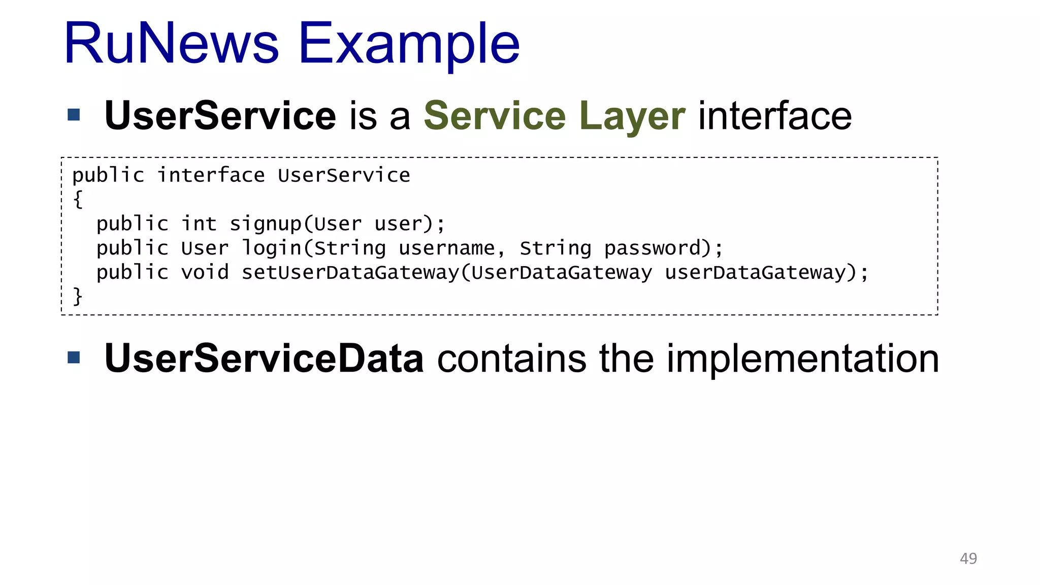 RuNews Example 
 UserService is a Service Layer interface 
 UserServiceData contains the implementation 
49 
public interface UserService 
{ 
public int signup(User user); 
public User login(String username, String password); 
public void setUserDataGateway(UserDataGateway userDataGateway); 
} 
 