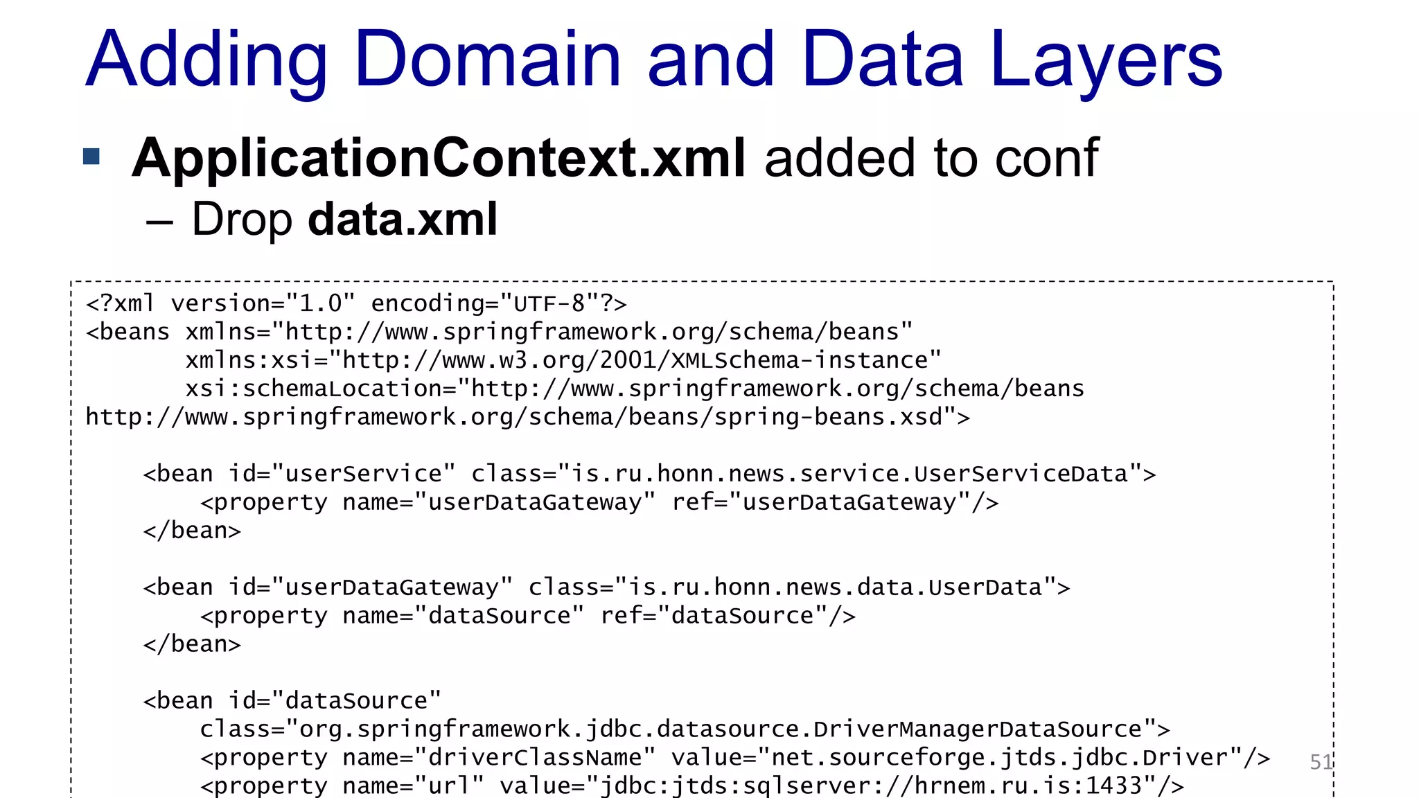 Adding Domain and Data Layers 
 ApplicationContext.xml added to conf 
– Drop data.xml 
51 
<?xml version="1.0" encoding="UTF-8"?> 
<beans xmlns="http://www.springframework.org/schema/beans" 
xmlns:xsi="http://www.w3.org/2001/XMLSchema-instance" 
xsi:schemaLocation="http://www.springframework.org/schema/beans 
http://www.springframework.org/schema/beans/spring-beans.xsd"> 
<bean id="userService" class="is.ru.honn.news.service.UserServiceData"> 
<property name="userDataGateway" ref="userDataGateway"/> 
</bean> 
<bean id="userDataGateway" class="is.ru.honn.news.data.UserData"> 
<property name="dataSource" ref="dataSource"/> 
</bean> 
<bean id="dataSource" 
class="org.springframework.jdbc.datasource.DriverManagerDataSource"> 
<property name="driverClassName" value="net.sourceforge.jtds.jdbc.Driver"/> 
<property name="url" value="jdbc:jtds:sqlserver://hrnem.ru.is:1433"/> 
 