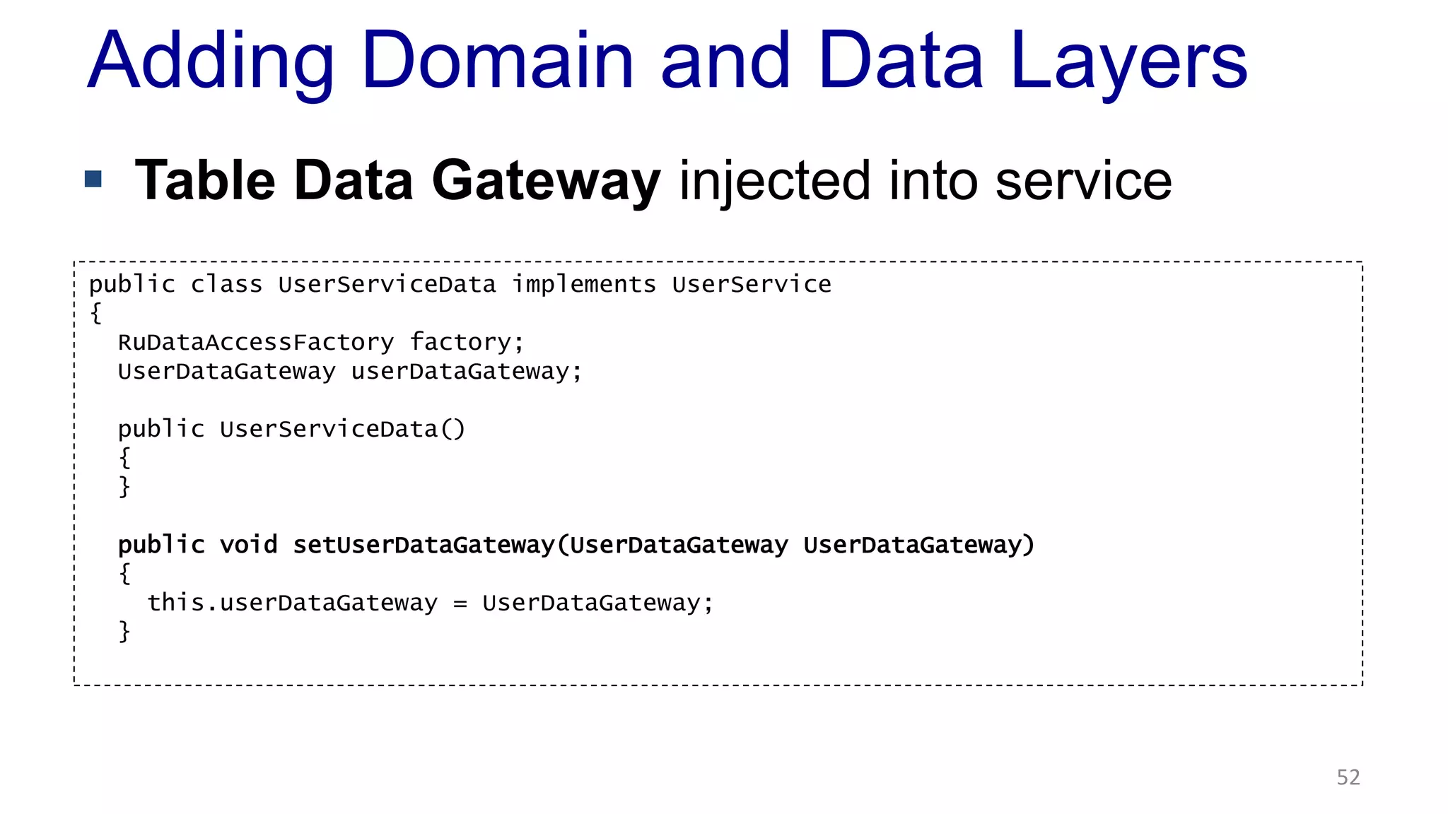 Adding Domain and Data Layers 
 Table Data Gateway injected into service 
52 
public class UserServiceData implements UserService 
{ 
RuDataAccessFactory factory; 
UserDataGateway userDataGateway; 
public UserServiceData() 
{ 
} 
public void setUserDataGateway(UserDataGateway UserDataGateway) 
{ 
this.userDataGateway = UserDataGateway; 
} 
 