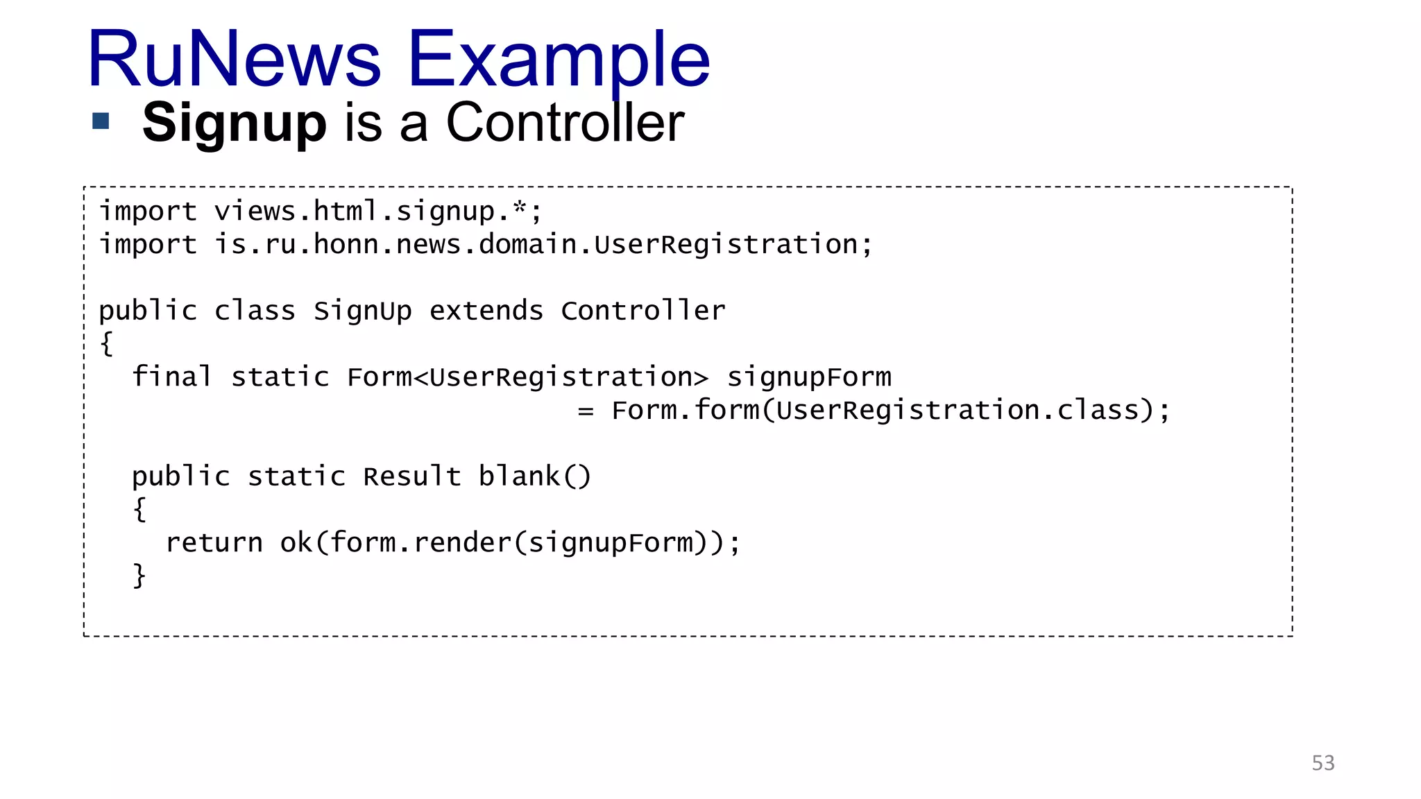 RuNews Example 
 Signup is a Controller 
53 
import views.html.signup.*; 
import is.ru.honn.news.domain.UserRegistration; 
public class SignUp extends Controller 
{ 
final static Form<UserRegistration> signupForm 
= Form.form(UserRegistration.class); 
public static Result blank() 
{ 
return ok(form.render(signupForm)); 
} 
 