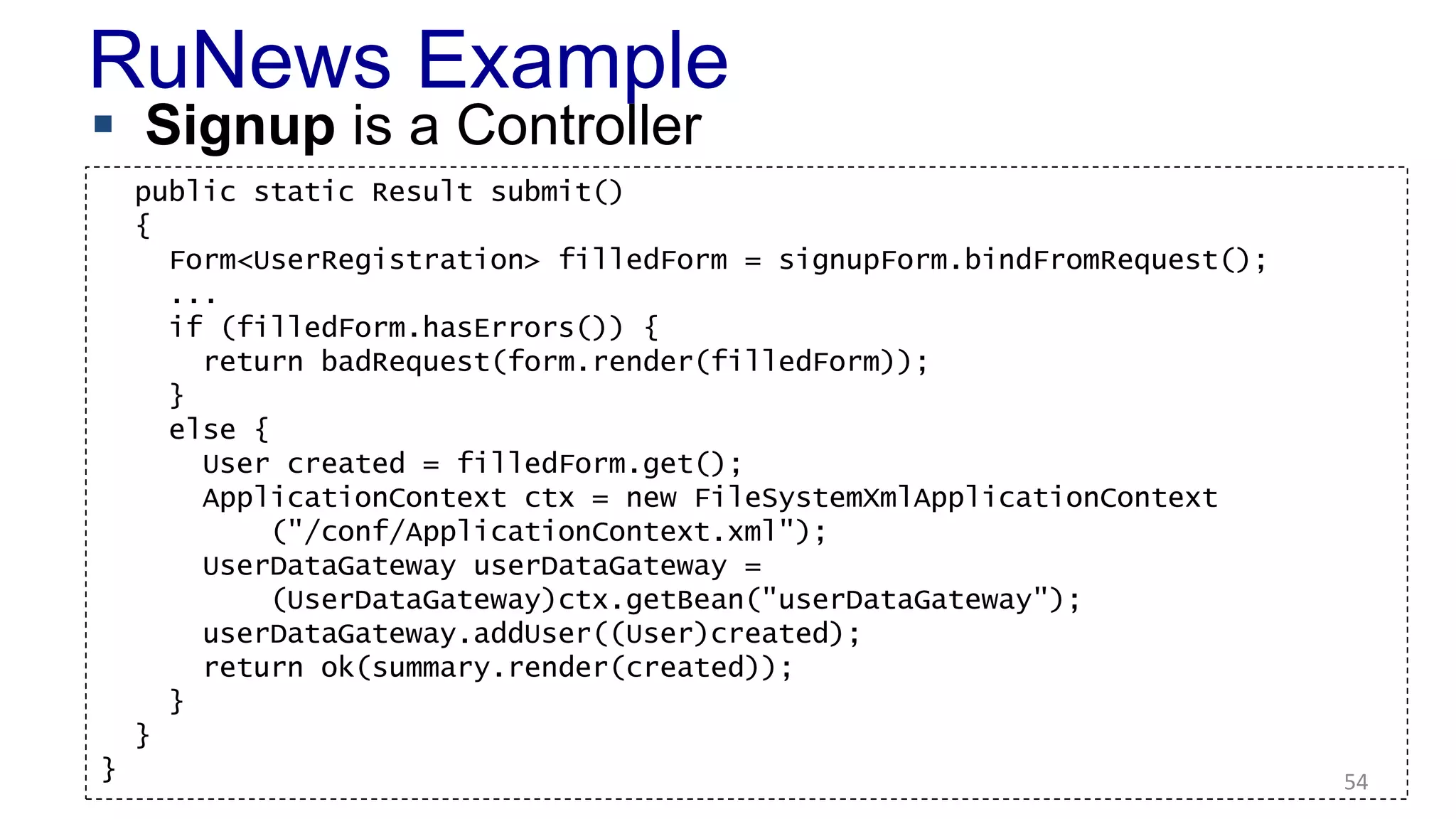 RuNews Example 
 Signup is a Controller 
54 
public static Result submit() 
{ 
Form<UserRegistration> filledForm = signupForm.bindFromRequest(); 
... 
if (filledForm.hasErrors()) { 
return badRequest(form.render(filledForm)); 
} 
else { 
User created = filledForm.get(); 
ApplicationContext ctx = new FileSystemXmlApplicationContext 
("/conf/ApplicationContext.xml"); 
UserDataGateway userDataGateway = 
(UserDataGateway)ctx.getBean("userDataGateway"); 
userDataGateway.addUser((User)created); 
return ok(summary.render(created)); 
} 
} 
} 
 