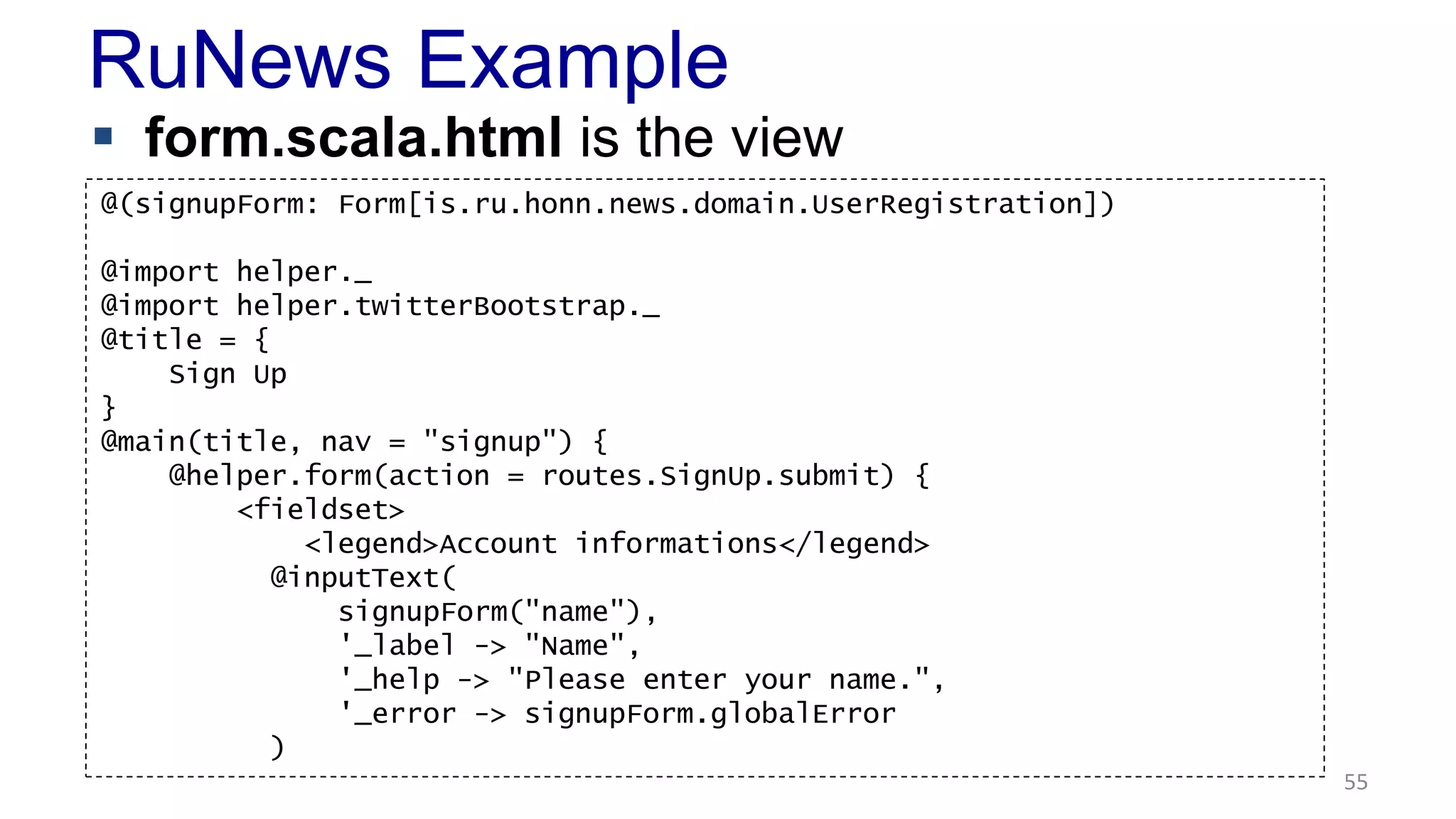 RuNews Example 
 form.scala.html is the view 
55 
@(signupForm: Form[is.ru.honn.news.domain.UserRegistration]) 
@import helper._ 
@import helper.twitterBootstrap._ 
@title = { 
Sign Up 
} 
@main(title, nav = "signup") { 
@helper.form(action = routes.SignUp.submit) { 
<fieldset> 
<legend>Account informations</legend> 
@inputText( 
signupForm("name"), 
'_label -> "Name", 
'_help -> "Please enter your name.", 
'_error -> signupForm.globalError 
) 
 