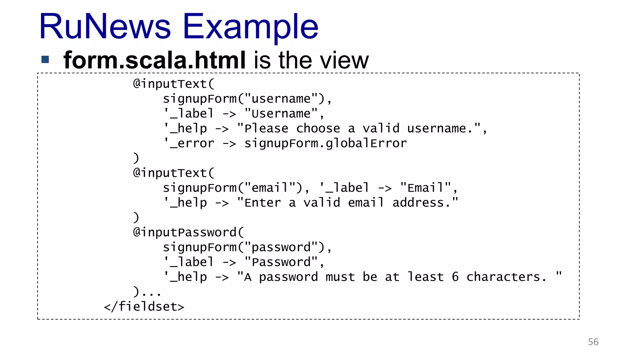 RuNews Example 
 form.scala.html is the view 
56 
@inputText( 
signupForm("username"), 
'_label -> "Username", 
'_help -> "Please choose a valid username.", 
'_error -> signupForm.globalError 
) 
@inputText( 
signupForm("email"), '_label -> "Email", 
'_help -> "Enter a valid email address." 
) 
@inputPassword( 
signupForm("password"), 
'_label -> "Password", 
'_help -> "A password must be at least 6 characters. " 
)... 
</fieldset> 
 