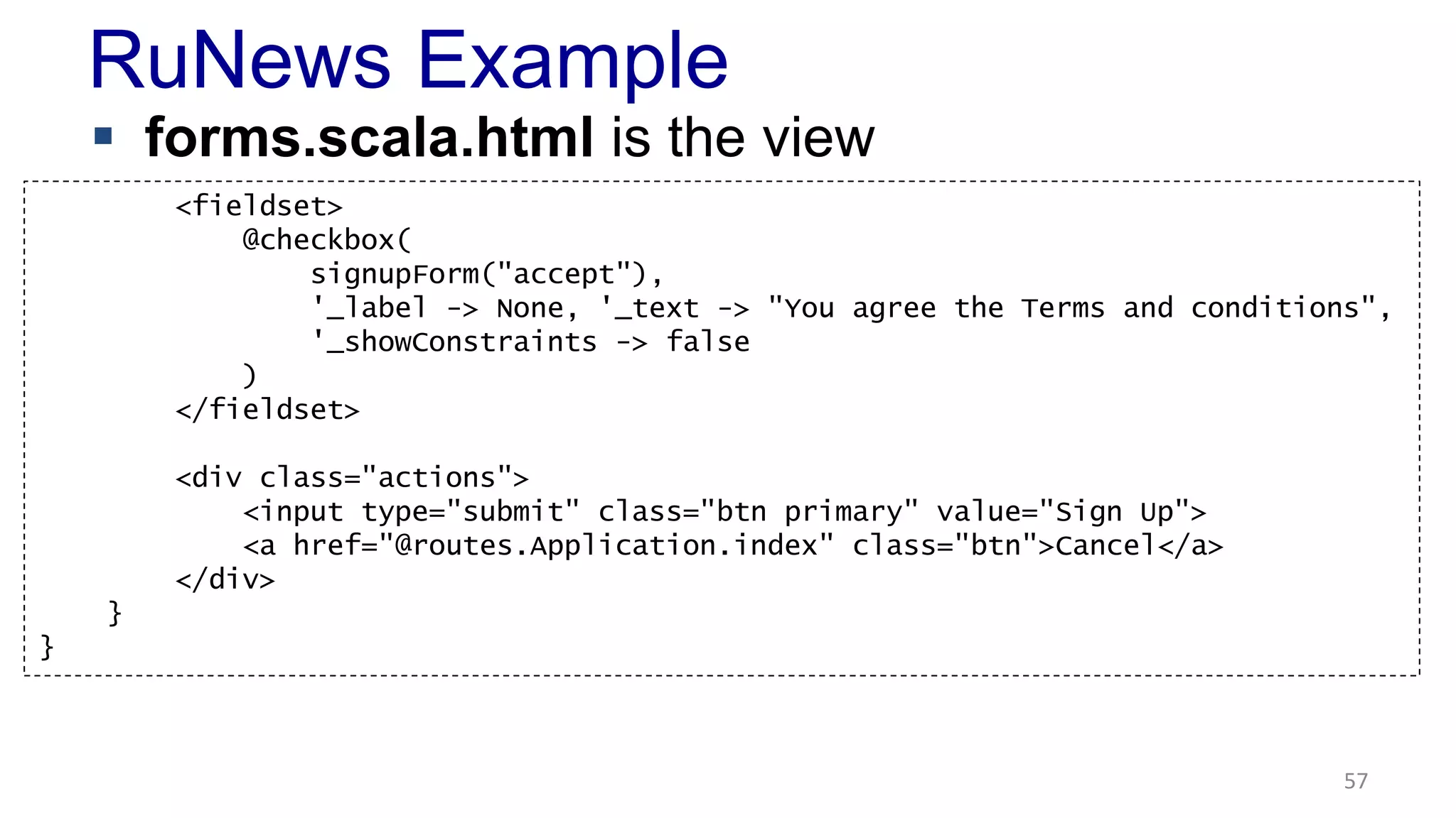 RuNews Example 
 forms.scala.html is the view 
57 
<fieldset> 
@checkbox( 
signupForm("accept"), 
'_label -> None, '_text -> "You agree the Terms and conditions", 
'_showConstraints -> false 
) 
</fieldset> 
<div class="actions"> 
<input type="submit" class="btn primary" value="Sign Up"> 
<a href="@routes.Application.index" class="btn">Cancel</a> 
</div> 
} 
} 
 