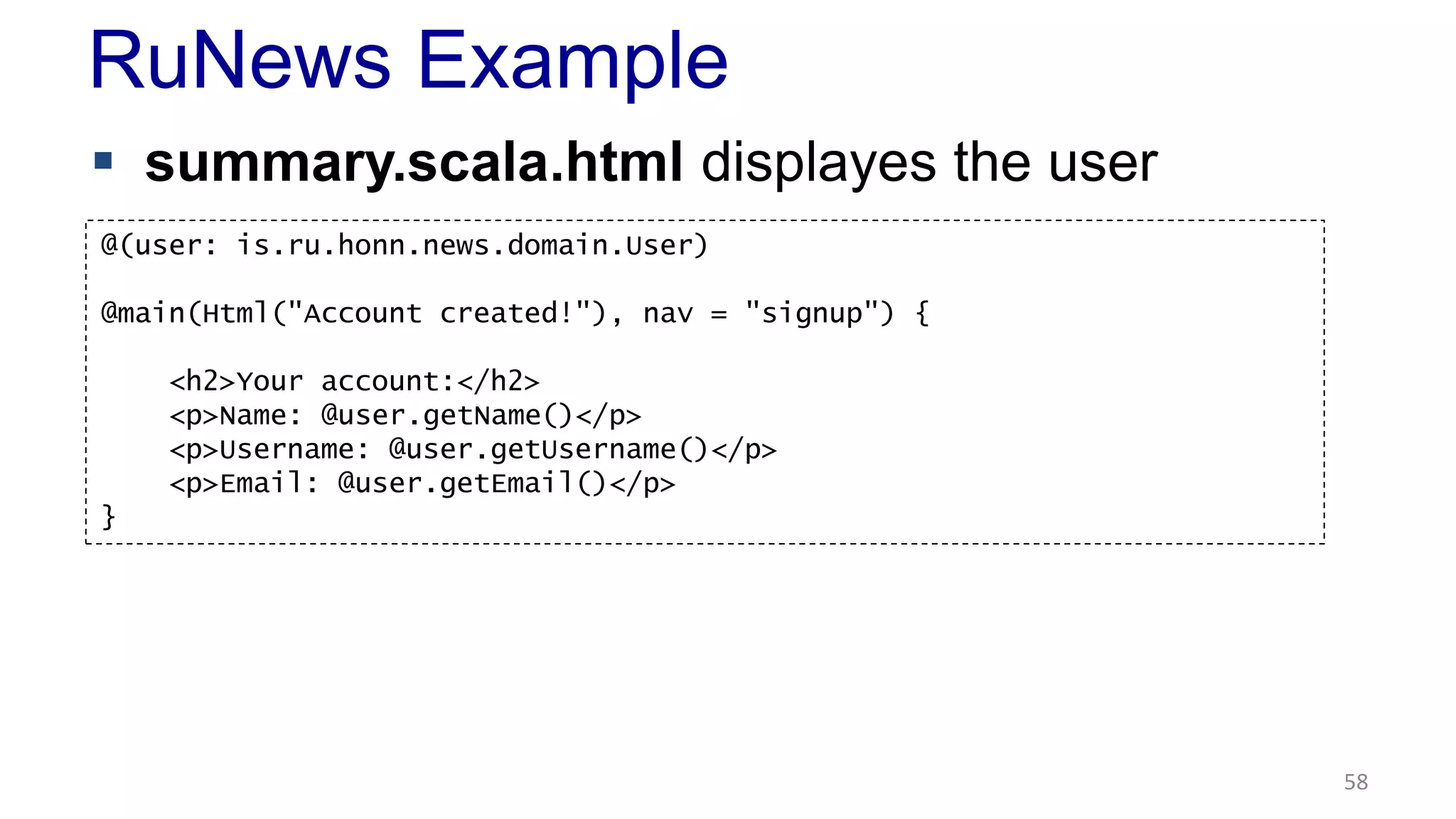 RuNews Example 
 summary.scala.html displayes the user 
58 
@(user: is.ru.honn.news.domain.User) 
@main(Html("Account created!"), nav = "signup") { 
<h2>Your account:</h2> 
<p>Name: @user.getName()</p> 
<p>Username: @user.getUsername()</p> 
<p>Email: @user.getEmail()</p> 
} 
 