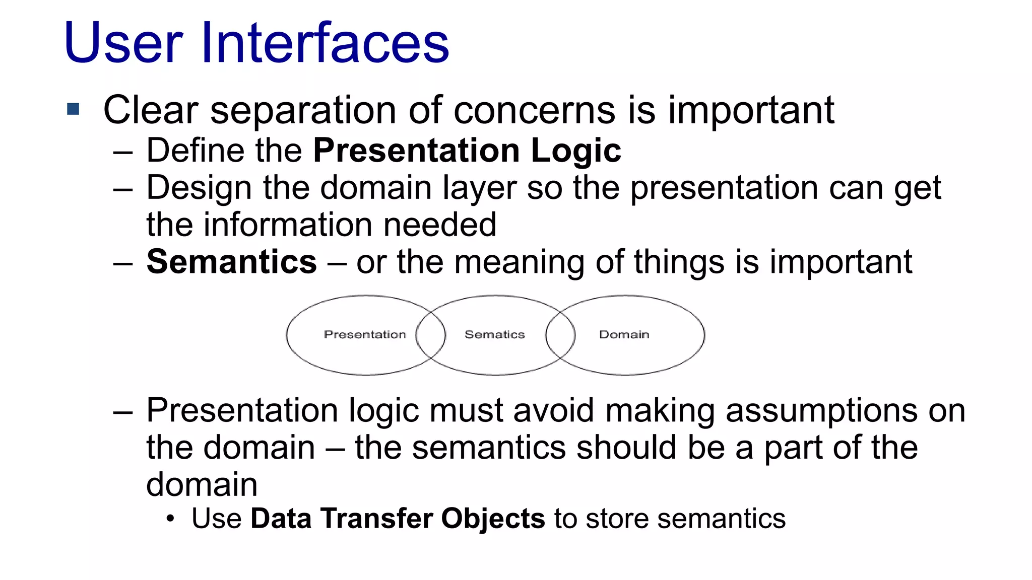 User Interfaces 
 Clear separation of concerns is important 
– Define the Presentation Logic 
– Design the domain layer so the presentation can get 
the information needed 
– Semantics – or the meaning of things is important 
– Presentation logic must avoid making assumptions on 
the domain – the semantics should be a part of the 
domain 
• Use Data Transfer Objects to store semantics 
 