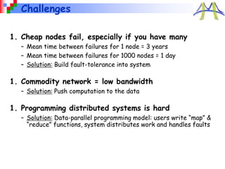 Challenges
1. Cheap nodes fail, especially if you have many
– Mean time between failures for 1 node = 3 years
– Mean time between failures for 1000 nodes = 1 day
– Solution: Build fault-tolerance into system
1. Commodity network = low bandwidth
– Solution: Push computation to the data
1. Programming distributed systems is hard
– Solution: Data-parallel programming model: users write “map” &
“reduce” functions, system distributes work and handles faults
 