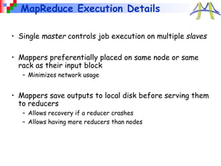MapReduce Execution Details
• Single master controls job execution on multiple slaves
• Mappers preferentially placed on same node or same
rack as their input block
– Minimizes network usage
• Mappers save outputs to local disk before serving them
to reducers
– Allows recovery if a reducer crashes
– Allows having more reducers than nodes
 