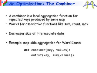 An Optimization: The Combiner
def combiner(key, values):
output(key, sum(values))
• A combiner is a local aggregation function for
repeated keys produced by same map
• Works for associative functions like sum, count, max
• Decreases size of intermediate data
• Example: map-side aggregation for Word Count:
 