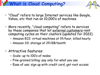 What is Cloud Computing?
• “Cloud” refers to large Internet services like Google,
Yahoo, etc that run on 10,000’s of machines
• More recently, “cloud computing” refers to services
by these companies that let external customers rent
computing cycles on their clusters (updated for 2022)
– Amazon EC2: virtual machines at 1¢/hour, billed hourly
– Amazon S3: storage at 2¢/GB/month
• Attractive features:
– Scale: up to 100’s of nodes
– Fine-grained billing: pay only for what you use
– Ease of use: sign up with credit card, get root access
 