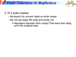 Fault Tolerance in MapReduce
2. If a node crashes:
– Re-launch its current tasks on other nodes
– Re-run any maps the node previously ran
» Necessary because their output files were lost along
with the crashed node
 