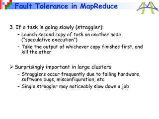 Fault Tolerance in MapReduce
3. If a task is going slowly (straggler):
– Launch second copy of task on another node
(“speculative execution”)
– Take the output of whichever copy finishes first, and
kill the other
Surprisingly important in large clusters
– Stragglers occur frequently due to failing hardware,
software bugs, misconfiguration, etc
– Single straggler may noticeably slow down a job
 