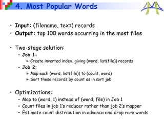4. Most Popular Words
• Input: (filename, text) records
• Output: top 100 words occurring in the most files
• Two-stage solution:
– Job 1:
» Create inverted index, giving (word, list(file)) records
– Job 2:
» Map each (word, list(file)) to (count, word)
» Sort these records by count as in sort job
• Optimizations:
– Map to (word, 1) instead of (word, file) in Job 1
– Count files in job 1’s reducer rather than job 2’s mapper
– Estimate count distribution in advance and drop rare words
 