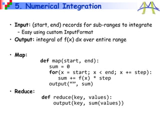 5. Numerical Integration
• Input: (start, end) records for sub-ranges to integrate
– Easy using custom InputFormat
• Output: integral of f(x) dx over entire range
• Map:
def map(start, end):
sum = 0
for(x = start; x < end; x += step):
sum += f(x) * step
output(“”, sum)
• Reduce:
def reduce(key, values):
output(key, sum(values))
 