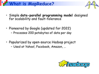 What is MapReduce?
• Simple data-parallel programming model designed
for scalability and fault-tolerance
• Pioneered by Google (updated for 2022)
– Processes 200 petabytes of data per day
• Popularized by open-source Hadoop project
– Used at Yahoo!, Facebook, Amazon, …
 