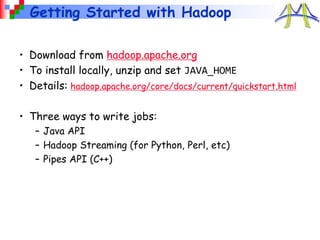 Getting Started with Hadoop
• Download from hadoop.apache.org
• To install locally, unzip and set JAVA_HOME
• Details: hadoop.apache.org/core/docs/current/quickstart.html
• Three ways to write jobs:
– Java API
– Hadoop Streaming (for Python, Perl, etc)
– Pipes API (C++)
 