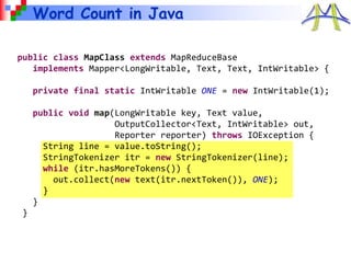 Word Count in Java
public class MapClass extends MapReduceBase
implements Mapper<LongWritable, Text, Text, IntWritable> {
private final static IntWritable ONE = new IntWritable(1);
public void map(LongWritable key, Text value,
OutputCollector<Text, IntWritable> out,
Reporter reporter) throws IOException {
String line = value.toString();
StringTokenizer itr = new StringTokenizer(line);
while (itr.hasMoreTokens()) {
out.collect(new text(itr.nextToken()), ONE);
}
}
}
 