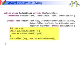 Word Count in Java
public class ReduceClass extends MapReduceBase
implements Reducer<Text, IntWritable, Text, IntWritable> {
public void reduce(Text key, Iterator<IntWritable> values,
OutputCollector<Text, IntWritable> out,
Reporter reporter) throws IOException {
int sum = 0;
while (values.hasNext()) {
sum += values.next().get();
}
out.collect(key, new IntWritable(sum));
}
}
 
