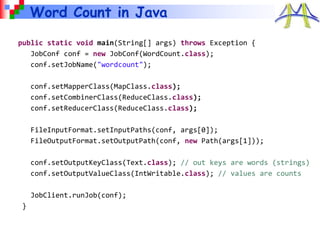 Word Count in Java
public static void main(String[] args) throws Exception {
JobConf conf = new JobConf(WordCount.class);
conf.setJobName("wordcount");
conf.setMapperClass(MapClass.class);
conf.setCombinerClass(ReduceClass.class);
conf.setReducerClass(ReduceClass.class);
FileInputFormat.setInputPaths(conf, args[0]);
FileOutputFormat.setOutputPath(conf, new Path(args[1]));
conf.setOutputKeyClass(Text.class); // out keys are words (strings)
conf.setOutputValueClass(IntWritable.class); // values are counts
JobClient.runJob(conf);
}
 