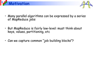 Motivation
• Many parallel algorithms can be expressed by a series
of MapReduce jobs
• But MapReduce is fairly low-level: must think about
keys, values, partitioning, etc
• Can we capture common “job building blocks”?
 