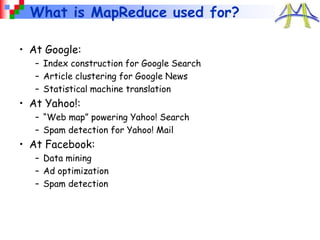 What is MapReduce used for?
• At Google:
– Index construction for Google Search
– Article clustering for Google News
– Statistical machine translation
• At Yahoo!:
– “Web map” powering Yahoo! Search
– Spam detection for Yahoo! Mail
• At Facebook:
– Data mining
– Ad optimization
– Spam detection
 